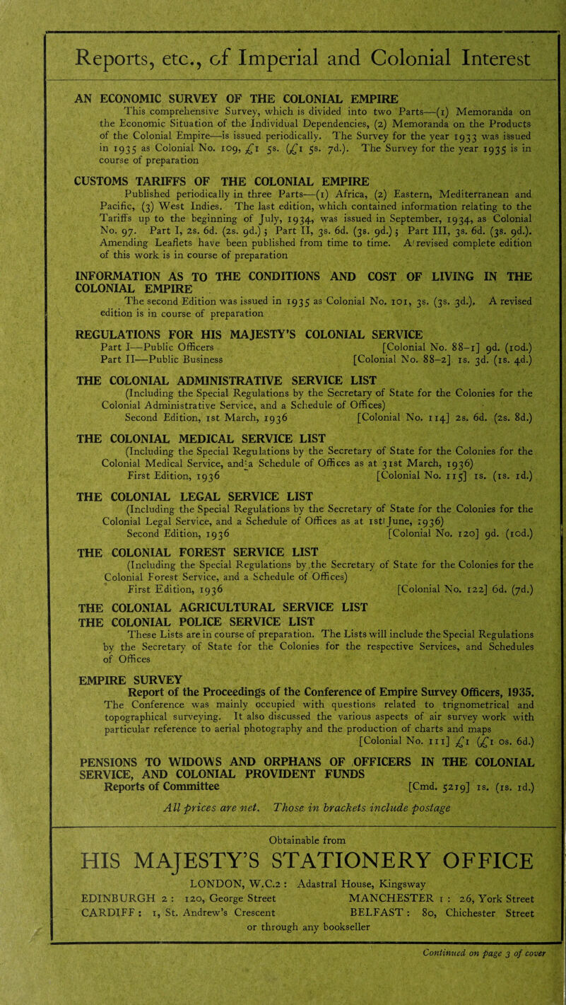 Reports, etc., of Imperial and Colonial Interest AN ECONOMIC SURVEY OF THE COLONIAL EMPIRE This comprehensive Survey, which is divided into two Parts—(i) Memoranda on the Economic Situation of the Individual Dependencies, (2) Memoranda on the Products of the Colonial Empire—is issued periodically. The Survey for the year 1933 was issued in 1935 as Colonial No. 109, £1 5s. (£1 5s. yd.). The Survey for the year 1935 is in course of preparation CUSTOMS TARIFFS OF THE COLONIAL EMPIRE Published periodically in three Parts—(1) Africa, (2) Eastern, Mediterranean and Pacific, (3) West Indies. The last edition, which contained information relating to the Tariffs up to the beginning of July, 1934, was issued in September, 1934, as Colonial No. 97. Part I, 2s. 6d. (2s. 9d.) ; Part II, 3s. 6d. (3s. 9d.) 5 Part III, 3s. 6d. (3s. 9d.). Amending Leaflets have been published from time to time. A! revised complete edition of this work is in course of preparation INFORMATION AS TO THE CONDITIONS AND COST OF LIVING IN THE COLONIAL EMPIRE The second Edition was issued in 1935 as Colonial No. 101, 3s. (3s. 3d.), A revised edition is in course of preparation REGULATIONS FOR HIS MAJESTY’S COLONIAL SERVICE Part I—Public Officers [Colonial No. 88-1] 9d. (iod.) Part II—Public Business [Colonial No. 88-2] is. 3d. (is. 4d.) THE COLONIAL ADMINISTRATIVE SERVICE LIST (Including the Special Regulations by the Secretary of State for the Colonies for the Colonial Administrative Service, and a Schedule of Offices) Second Edition, 1st March, 1936 [Colonial No. 114] 2s. 6d. (2s. 8d.) THE COLONIAL MEDICAL SERVICE LIST (Including the Special Regulations by the Secretary of State for the Colonies for the Colonial Medical Service, and-a Schedule of Offices as at 31st March, 1936) First Edition, 1936 [Colonial No. 115] is. (is. id.) THE COLONIAL LEGAL SERVICE LIST (Including the Special Regulations by the Secretary of State for the Colonies for the Colonial Legal Service, and a Schedule of Offices as at istljune, 1936) Second Edition, 1936 [Colonial No. 120] 9d. (iod.) THE COLONIAL FOREST SERVICE LIST (Including the Special Regulations by,the Secretary of State for the Colonies for the Colonial Forest Service, and a Schedule of Offices) First Edition, 1936 [Colonial No. 122] 6d. (7d.) THE COLONIAL AGRICULTURAL SERVICE LIST THE COLONIAL POLICE SERVICE LIST These Lists are in course of preparation. The Lists will include the Special Regulations by the Secretary of State for the Colonies for the respective Services, and Schedules of Offices EMPIRE SURVEY Report of the Proceedings of the Conference of Empire Survey Officers, 1935. The Conference was mainly occupied with questions related to trignometrical and topographical surveying. It also discussed the various aspects of air survey work with particular reference to aerial photography and the production of charts and maps [Colonial No. hi] £1 (^1 os, 6d.) PENSIONS TO WIDOWS AND ORPHANS OF OFFICERS IN THE COLONIAL SERVICE, AND COLONIAL PROVIDENT FUNDS Reports of Committee [Cmd. 5219] is. (is. id.) All prices are net. Those in brackets include postage Obtainable from HIS MAJESTY’S STATIONERY OFFICE LONDON, W.C.2 : Adastral House, Kingsway EDINBURGH 2 : 120, George Street MANCHESTER 1 : 26, York Street CARDIFF : 1, St. Andrew’s Crescent BELFAST : 80, Chichester Street or through any bookseller Continued on page 3 of cover