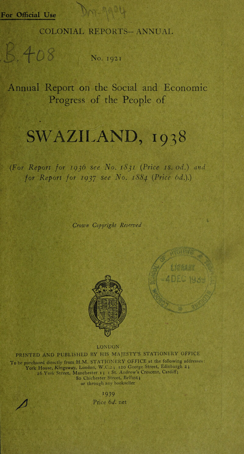 COLONIAL REPORTS-ANNUAL * A f y /t a r 1 I „ J U; D No. 1921 Annual Report on the Social and Economic Progress of the People of SWAZILAND, 1938 {For Report for 1936 see No. 1831 {Price is. od.) and for Report for 193J see No. 1883. {Price 6d.).) Crown Copyright Reserved LONDON PRINTED AND PUBLISHED BY HIS MAJESTY’S STATIONERY OFFICE To be purchased directly from H.M. STATIONERY OFFICE at the following addresses: York House, Kingsway, London, W.C.2; 120 George Street, Edinburgh 2; 26 York Street, Manchester 15 t St. Andrew’s Crescent, Cardiff; 80 Chichester Street, Belfast; or through any bookseller 1939 Price 6d. net