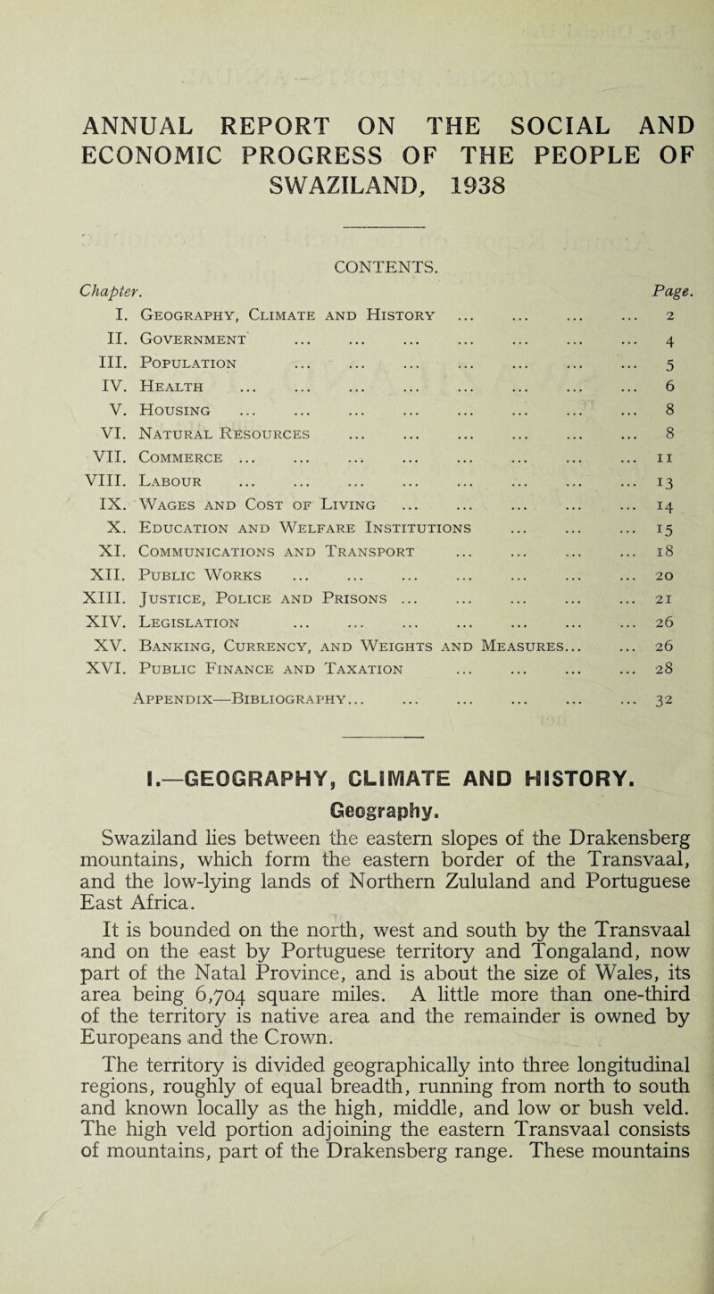 ANNUAL REPORT ON THE SOCIAL AND ECONOMIC PROGRESS OF THE PEOPLE OF SWAZILAND, 1938 CONTENTS. Chapter. Page. I. Geography, Climate and History ... ... ... ... 2 II. Government ... ... ... ... ... ... ... 4 III. Population ... ... ... ... ... ... ... 5 IV. Health ... ... ... ... ... ... ... ... 6 V. Housing ... ... ... ... ... ... ... ... 8 VI. Natural Resources ... ... ... ... ... ... 8 VII. Commerce ... ... ... ... ... ... ... ... 11 VIII. Labour ... ... ... ... ... ... ... ... 13 IX. Wages and Cost of Living ... ... ... ... ... 14 X. Education and Welfare Institutions ... ... ... 15 XI. Communications and Transport ... ... ... ... 18 XII. Public Works ... ... ... ... ... ... ... 20 XIII. Justice, Police and Prisons ... ... ... ... ... 21 XIV. Legislation ... ... ... ... ... ... ... 26 XV. Banking, Currency, and Weights and Measures... ... 26 XVI. Public Finance and Taxation ... ... ... ... 28 Appendix—Bibliography... ... ... ... ... ... 32 I.—GEOGRAPHY, CLIMATE AND HISTORY. Geography. Swaziland lies between the eastern slopes of the Drakensberg mountains, which form the eastern border of the Transvaal, and the low-lying lands of Northern Zululand and Portuguese East Africa. It is bounded on the north, west and south by the Transvaal and on the east by Portuguese territory and Tongaland, now part of the Natal Province, and is about the size of Wales, its area being 6,704 square miles. A little more than one-third of the territory is native area and the remainder is owned by Europeans and the Crown. The territory is divided geographically into three longitudinal regions, roughly of equal breadth, running from north to south and known locally as the high, middle, and low or bush veld. The high veld portion adjoining the eastern Transvaal consists of mountains, part of the Drakensberg range. These mountains