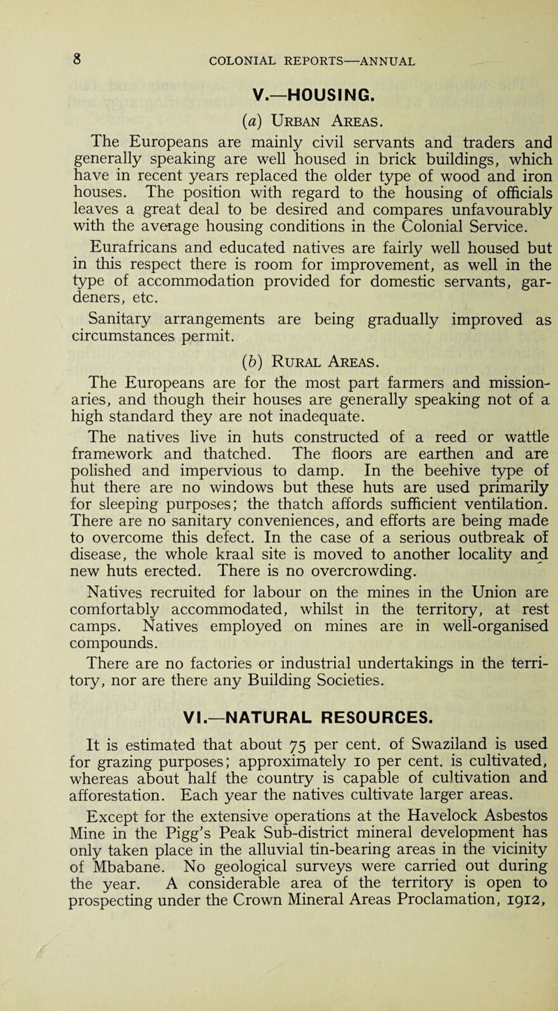 V.—HOUSING. (a) Urban Areas. The Europeans are mainly civil servants and traders and generally speaking are well housed in brick buildings, which have in recent years replaced the older type of wood and iron houses. The position with regard to the housing of officials leaves a great deal to be desired and compares unfavourably with the average housing conditions in the Colonial Service. Eurafricans and educated natives are fairly well housed but in this respect there is room for improvement, as well in the type of accommodation provided for domestic servants, gar¬ deners, etc. Sanitary arrangements are being gradually improved as circumstances permit. (b) Rural Areas. The Europeans are for the most part farmers and mission¬ aries, and though their houses are generally speaking not of a high standard they are not inadequate. The natives live in huts constructed of a reed or wattle framework and thatched. The floors are earthen and are polished and impervious to damp. In the beehive type of hut there are no windows but these huts are used primarily for sleeping purposes; the thatch affords sufficient ventilation. There are no sanitary conveniences, and efforts are being made to overcome this defect. In the case of a serious outbreak of disease, the whole kraal site is moved to another locality and new huts erected. There is no overcrowding. Natives recruited for labour on the mines in the Union are comfortably accommodated, whilst in the territory, at rest camps. Natives employed on mines are in well-organised compounds. There are no factories or industrial undertakings in the terri¬ tory, nor are there any Building Societies. VI.—NATURAL RESOURCES. It is estimated that about 75 per cent, of Swaziland is used for grazing purposes; approximately 10 per cent, is cultivated, whereas about half the country is capable of cultivation and afforestation. Each year the natives cultivate larger areas. Except for the extensive operations at the Havelock Asbestos Mine in the Pigg's Peak Sub-district mineral development has only taken place in the alluvial tin-bearing areas in the vicinity of Mbabane. No geological surveys were carried out during the year. A considerable area of the territory is open to prospecting under the Crown Mineral Areas Proclamation, 1912,