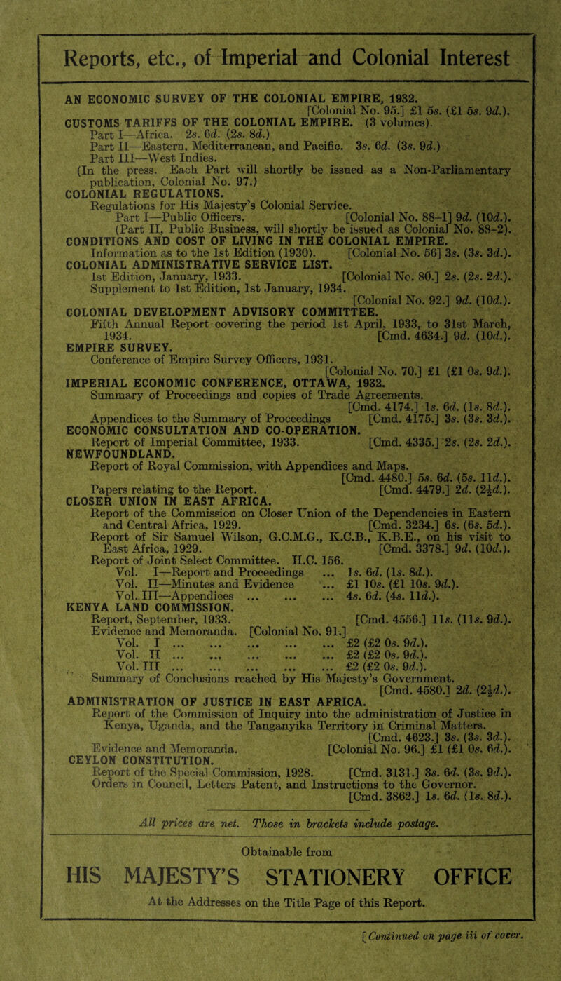 Reports, etc., of Imperial and Colonial Interest AN ECONOMIC SURVEY OF THE COLONIAL EMPIRE, 1932. [Colonial No. 95.] £1 5s. (£1 5s. 9d.). CUSTOMS TARIFFS OF THE COLONIAL EMPIRE. (3 volumes). Part I—Africa. 2s. 6d. (2s. 8d.) Part II—Eastern, Mediterranean, and Pacific. 3s. 6d. (3s. 9d.) Part III—West Indies. (In the press. Each Part -will shortly be issued as a Non-Parliamentary publication, Colonial No. 97.) COLONIAL REGULATIONS. Regulations for His Majesty’s Colonial Service. Part I—Public Officers. [Colonial No. 88—1] 9d. (10d.). (Part II, Public Business, will shortly be issued as Colonial No. 88-2). CONDITIONS AND COST OF LIVING IN THE COLONIAL EMPIRE. Information as to the 1st Edition (1930). [Colonial No. 56] 3s. (3s. 3d.). COLONIAL ADMINISTRATIVE SERVICE LIST. 1st Edition, January, 1933. [Colonial No. 80.] 2s. (2s. 2d.). Supplement to 1st Edition, 1st January, 1934. [Colonial No. 92.] 9d. (10d.). COLONIAL DEVELOPMENT ADVISORY COMMITTEE. Fifth Annual Report covering the period 1st April, 1933, to 31st March, 1934. [Cmd. 4634.] 9d. (10d.). EMPIRE SURVEY. Conference of Empire Survey Officers, 1931, [Colonial No. 70.] £1 (£1 Os. 9d.). IMPERIAL ECONOMIC CONFERENCE, OTTAWA, 1932. Summary of Proceedings and copies of Trade Agreements. [Cmd. 4174.] Is. 6d. (Is. 8d.). Appendices to the Summary of Proceedings [Cmd. 4175.] 3s. (3s. 3d.). ECONOMIC CONSULTATION AND CO-OPERATION. Report of Imperial Committee, 1933. [Cmd. 4335.] 2s. (2s. 2d.). NEWFOUNDLAND. Report of Royal Commission, with Appendices and Maps. [Cmd. 4480.] 5s. 6d. (5s. lid.). Papers relating to the Report. [Cmd. 4479.] 2d. (2^d.). CLOSER UNION IN EAST AFRICA. Report of the Commission on Closer Union of the Dependencies in Eastern and Central Africa, 1929. [Cmd. 3234.] 6s. (6s. 5d.). Report of Sir Samuel Wilson, G.C.M.G., K.C.B., K.B.E., on his visit to East Africa, 1929. [Cmd. 3378.] 9d. (lOd.j. Report of Joint Select Committee. H.C. 156. Vol. I—Report and Proceedings ... Is. 6d. (Is. 8d.). Vol. II—Minutes and Evidence ... £1 10s. (£1 10s. 9d.). Vol. Ill—Appendices .4s. 6d. (4s. lid.). KENYA LAND COMMISSION. Report, September, 1933. [Cmd. 4556.] 11s. (11s. 9d.). Evidence and Memoranda. [Colonial No. 91.] Vol. I.£2 (£2 Os. 9d.). Vol. II.£2 (£2 Os. 9d.). Vol. Ill.£2 (£2 0s. 9d.). Summary of Conclusions reached by His Majesty’s Government. [Cmd. 4580.1 2d. (2|d.). ADMINISTRATION OF JUSTICE IN EAST AFRICA. Report of the Commission of Inquiry into the administration of Justice in Kenya, Uganda, and the Tanganyika Territory in Criminal Matters. [Cmd. 4623.] 3s. (3s. 3d.). Evidence and Memoranda. [Colonial No. 96.] £1 (£1 0s. 6d.). CEYLON CONSTITUTION. Report of the Special Commission, 1928. [Cmd. 3131.] 3s. 6d. (3s. 9d.). Orders in Council, Letters Patent, and Instructions to the Governor. [Cmd. 3862.] Is. 6d. (Is. 8d.). All prices are net. Those in brackets include postage. Obtainable from HIS MAJESTY’S STATIONERY OFFICE At the Addresses on the Title Page of this Report. [ Continued un page Hi of cover.