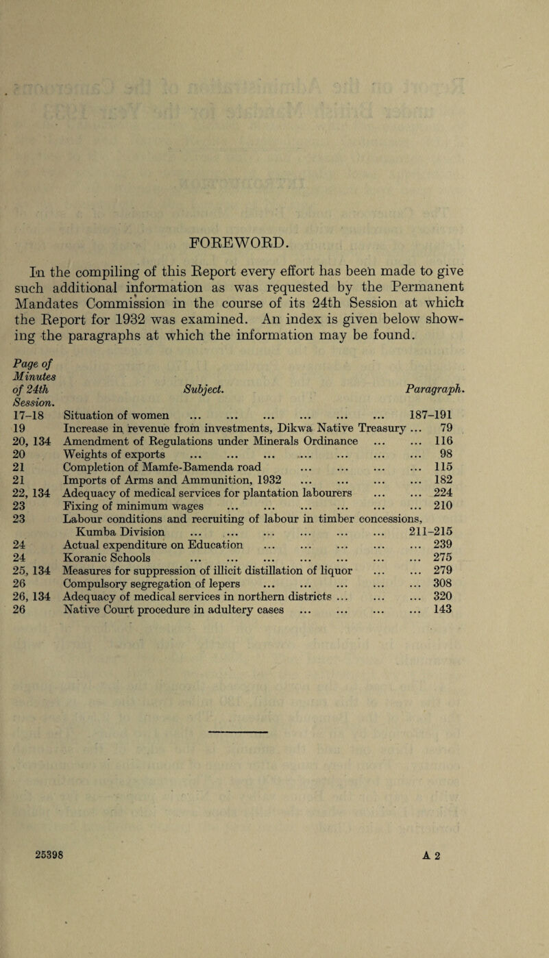 FOREWORD. Iai the compiling of this Report every effort has been made to give such additional information as was requested by the Permanent Mandates Commission in the course of its 24th Session at which the Report for 1932 was examined. An index is given below show¬ ing the paragraphs at which the information may be found. Page of Minutes of 24th Session. 17-18 19 20, 134 20 21 21 22, 134 23 23 24 24 25, 134 26 26, 134 26 Subject. Paragraph. Situation of women . . 187-191 Increase in revenue from investments, Dikwa Native Treasury ... 79 Amendment of Regulations under Minerals Ordinance Weights of exports Completion of Mamfe-Bamenda road Imports of Arms and Ammunition, 1932 . Adequacy of medical services for plantation labourers Fixing of minimum wages . . Labour conditions and recruiting of labour in timber cone Kumba Division Actual expenditure on Education Koranic Schools Measures for suppression of illicit distillation of liquor Compulsory segregation of lepers . Adequacy of medical services in northern districts ... Native Court procedure in adultery cases 116 98 115 182 224 210 essions, 211-215 239 275 279 308 320 143