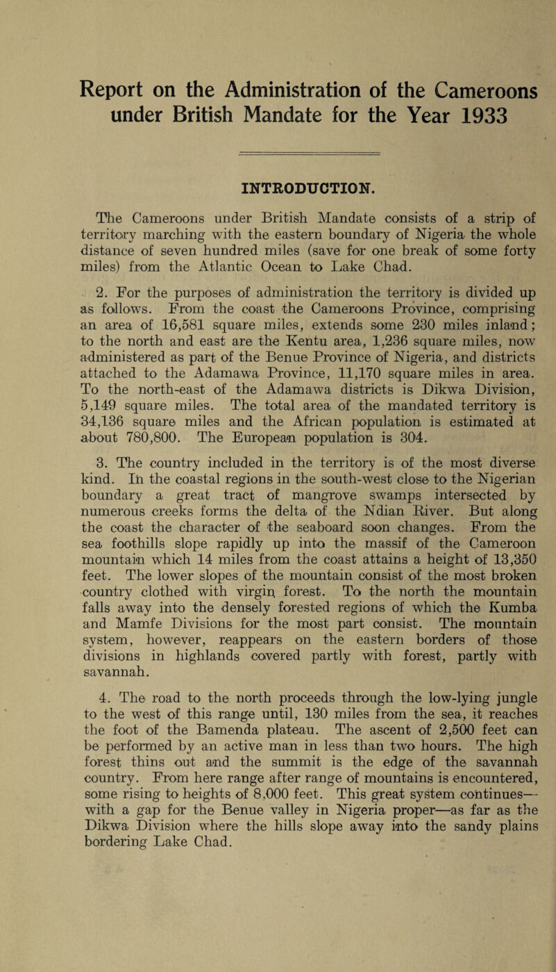 Report on the Administration of the Cameroons under British Mandate for the Year 1933 INTRODUCTION. The Cameroons under British Mandate consists of a strip of territory marching with the eastern boundary of Nigeria the whole distance of seven hundred miles (save for one break of some forty miles) from the Atlantic Ocean to Lake Chad. 2. For the purposes of administration the territory is divided up as follows. From the coast the Cameroons Province, comprising an area of 16,581 square miles, extends some 230 miles inland; to the north and east are the Kentu area, 1,236 square miles, now administered as part of the Benue Province of Nigeria, and districts attached to the Adamawa Province, 11,170 square miles in area. To the north-east of the Adamawa districts is Dikwa Division, 5,149 square miles. The total area of the mandated territory is 34,136 square miles and the African population is estimated at about 780,800. The European population is 304. 3. The country included in the territory is of the most diverse kind. In the coastal regions in the south-west close to the Nigerian boundary a great tract of mangrove swamps intersected by numerous creeks forms the delta of the Ndian Biver. But along the coast the character of the seaboard soon changes. From the sea foothills slope rapidly up into the massif of the Cameroon mountain which 14 miles from the coast attains a height of 13,350 feet. The lower slopes of the mountain consist of the most broken country clothed with virgin forest. To the north the mountain falls away into the densely forested regions of which the Kumba and Mamfe Divisions for the most part consist. The mountain system, however, reappears on the eastern borders of those divisions in highlands covered partly with forest, partly with savannah. 4. The road to the north proceeds through the low-lying jungle to the west of this range until, 130 miles from the sea, it reaches the foot of the Bamenda plateau. The ascent of 2,500 feet can be performed by an active man in less than two hours. The high forest thins out and the summit is the edge of the savannah country. From here range after range of mountains is encountered, some rising to heights of 8.000 feet. This great system continues— with a gap for the Benue valley in Nigeria proper—as far as the Dikwa Division where the hills slope away into the sandy plains bordering Lake Chad.