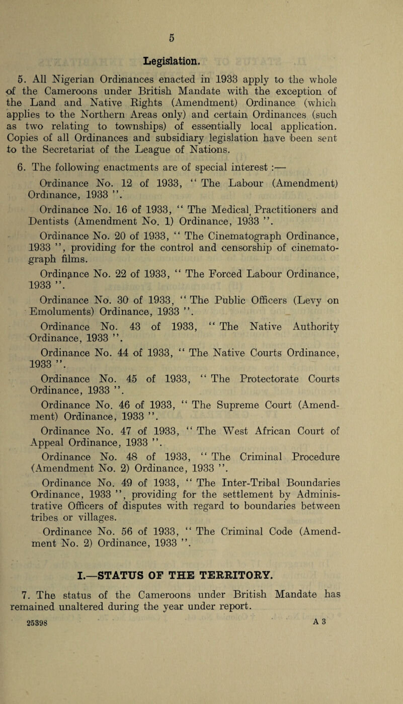 Legislation. 5. All Nigerian Ordinances enacted in 1933 apply to the whole of the Cameroons under British Mandate with the exception of the Land and Native Rights (Amendment) Ordinance (which applies to the Northern Areas only) and certain Ordinances (such as two relating to townships) of essentially local application. Copies of all Ordinances and subsidiary legislation have 'been sent to the Secretariat of the League of Nations. 6. The following enactments are of special interest :— Ordinance No. 12 of 1933, “ The Labour (Amendment) Ordinance, 1933 ”. Ordinance No. 16 of 1933, “ The Medical Practitioners and Dentists (Amendment No. 1) Ordinance, 1933 ”. Ordinance No. 20 of 1933, “ The Cinematograph Ordinance, 1933 ”, providing for the control and censorship of cinemato¬ graph films. Ordinance No. 22 of 1933, “ The Forced Labour Ordinance, 1933 ”. Ordinance No. 30 of 1933, “ The Public Officers (Levy on Emoluments) Ordinance, 1933 ”. Ordinance No. 43 of 1933, “ The Native Authority Ordinance, 1933 Ordinance No. 44 of 1933, “ The Native Courts Ordinance, 1933 ”. Ordinance No. 45 of 1933, “ The Protectorate Courts Ordinance, 1933 ”. Ordinance No. 46 of 1933, “ The Supreme Court (Amend¬ ment) Ordinance, 1933 ”. Ordinance No. 47 of 1933, “ The West African Court of Appeal Ordinance, 1933 ”. Ordinance No. 48 of 1933, “ The Criminal Procedure (Amendment No. 2) Ordinance, 1933 ”. Ordinance No. 49 of 1933, “ The Inter-Tribal Boundaries Ordinance, 1933 ”, providing for the settlement by Adminis¬ trative Officers of disputes with regard to boundaries between tribes or villages. Ordinance No. 56 of 1933, “ The Criminal Code (Amend¬ ment No. 2) Ordinance, 1933 ”. I.—STATUS OF THE TERRITORY. 7. The status of the Cameroons under British Mandate has remained unaltered during the year under report. 25398