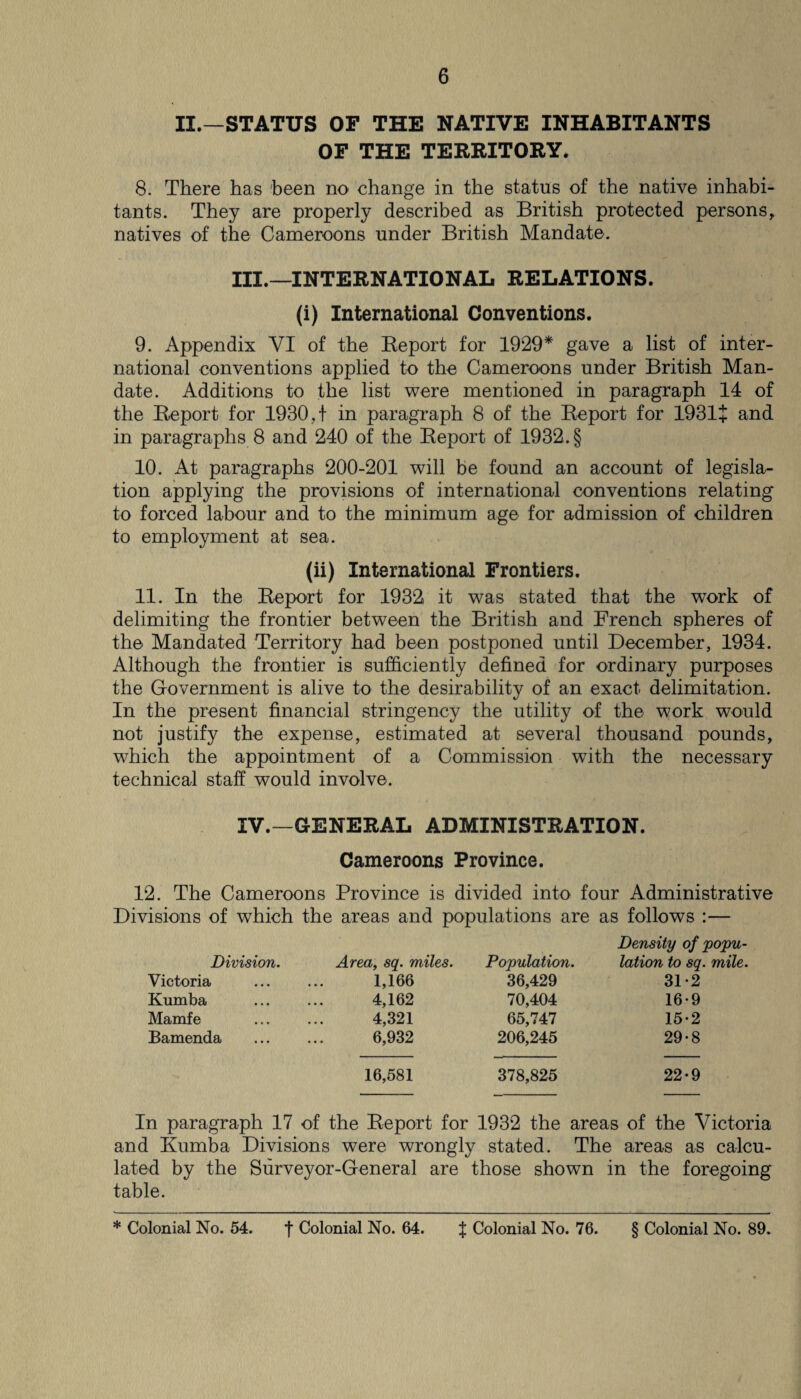 II.—STATUS OF THE NATIVE INHABITANTS OF THE TERRITORY. 8. There has been no change in the status of the native inhabi¬ tants. They are properly described as British protected persons, natives of the Cameroons under British Mandate. III. —INTERNATIONAL RELATIONS. (i) International Conventions. 9. Appendix VI of the Report for 1929* gave a list of inter¬ national conventions applied to the Cameroons under British Man¬ date. Additions to the list were mentioned in paragraph 14 of the Report for 1930, t in paragraph 8 of the Report for 1931+ and in paragraphs 8 and 240 of the Report of 1932. § 10. At paragraphs 200-201 will be found an account of legisla¬ tion applying the provisions of international conventions relating to forced labour and to the minimum age for admission of children to employment at sea. (ii) International Frontiers. 11. In the Report for 1932 it was stated that the work of delimiting the frontier between the British and French spheres of the Mandated Territory had been postponed until December, 1934. Although the frontier is sufficiently defined for ordinary purposes the Government is alive to the desirability of an exact delimitation. In the present financial stringency the utility of the work would not justify the expense, estimated at several thousand pounds, which the appointment of a Commission with the necessary technical staff would involve. IV. —GENERAL ADMINISTRATION. Cameroons Province. 12. The Cameroons Province is divided into four Administrative Divisions of which the areas and populations are as follows :— Division. Area, sq. miles. Population. Density of popu¬ lation to sq. mile. Victoria 1,166 36,429 31-2 Kumba 4,162 70,404 16-9 Mamfe 4,321 65,747 15-2 Bamenda 6,932 206,245 29*8 16,581 378,825 22-9 In paragraph 17 of the Report for 1932 the areas of the Victoria and Rumba Divisions were wrongly stated. The areas as calcu¬ lated by the Surveyor-General are those shown in the foregoing table. * Colonial No. 54. f Colonial No. 64. % Colonial No. 76. § Colonial No. 89.