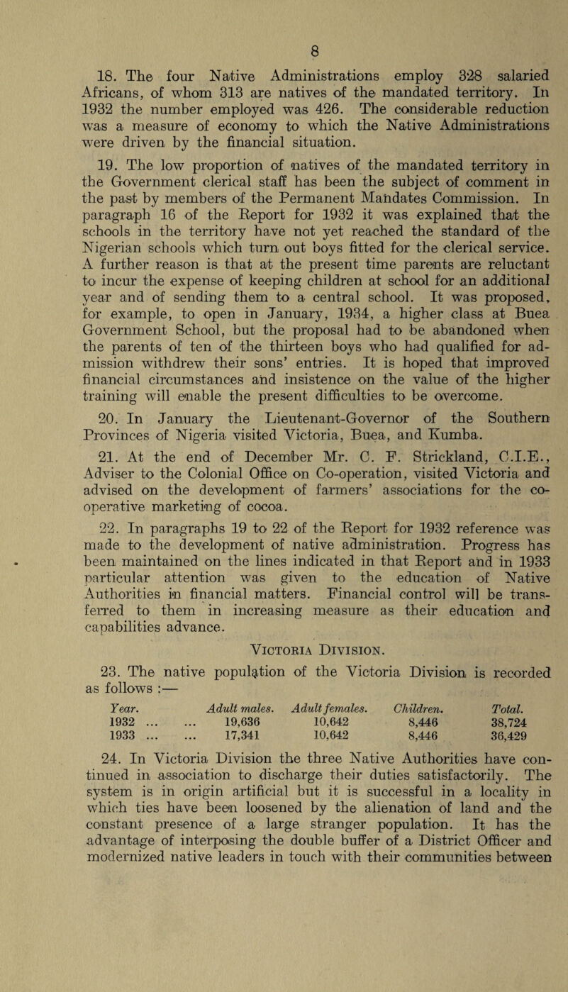 18. The four Native Administrations employ 3*28 salaried Africans, of whom 313 are natives of the mandated territory. In 1932 the number employed was 426. The considerable reduction was a measure of economy to which the Native Administrations were driven by the financial situation. 19. The low proportion of natives of the mandated territory in the Government clerical staff has been the subject of comment in the past by members of the Permanent Mandates Commission. In paragraph 16 of the Report for 1932 it was explained that the schools in the territory have not yet reached the standard of the Nigerian schools which turn out boys fitted for the clerical service. A further reason is that at the present time parents are reluctant to incur the expense of keeping children at school for an additional year and of sending them to a central school. It was proposed, for example, to open in January, 1934, a higher class at Buea Government School, but the proposal had to be abandoned when the parents of ten of the thirteen boys who had qualified for ad¬ mission withdrew their sons’ entries. It is hoped that improved financial circumstances and insistence on the value of the higher training will enable the present difficulties to be overcome. 20. In January the Lieutenant-Governor of the Southern Provinces of Nigeria visited Victoria, Buea, and Rumba. 21. At the end of December Mr. C. F. Strickland, C.I.E., Adviser to the Colonial Office on Co-operation, visited Victoria and advised on the development of farmers’ associations for the co¬ operative marketing of cocoa. 22. In paragraphs 19 to 22 of the Report for 1932 reference was made to the development of native administration. Progress has been maintained on the lines indicated in that Report and in 1933 particular attention was given to the education of Native Authorities in financial matters. Financial control will be trans¬ ferred to them in increasing measure as their education and capabilities advance. Victoria Division. 23. The native population of the Victoria Division is recorded as follows :— Year. Adult males. Adult females. Children. Total. 1932 . 19,636 10,642 8,446 38,724 1933 . 17,341 10,642 8,446 36,429 24. In Victoria Division the three Native Authorities have con¬ tinued in association to discharge their duties satisfactorily. The system is in origin artificial but it is successful in a locality in which ties have been loosened by the alienation of land and the constant presence of a large stranger population. It has the advantage of interposing the double buffer of a District Officer and modernized native leaders in touch with their communities between