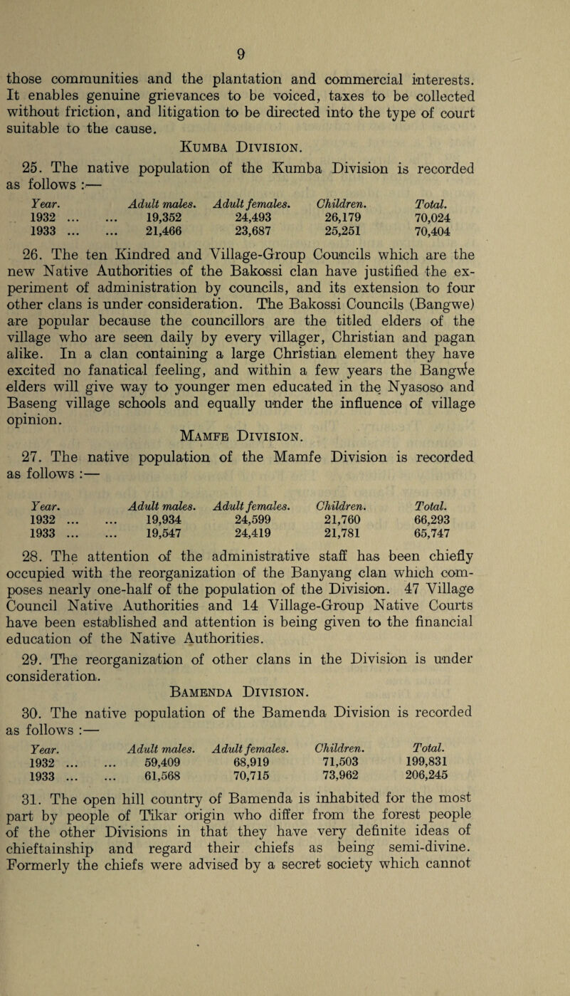 those communities and the plantation and commercial interests. It enables genuine grievances to be voiced, taxes to be collected without friction, and litigation to be directed into the type of court suitable to the cause. Kumba Division. 25. The native population of the Kumba Division is recorded as follows :— Year. Adult males. Adult females. Children. Total. 1932 . 19,352 24,493 26,179 70,024 1933 . 21,466 23,687 25,251 70,404 26. The ten Kindred and Village-Group Councils which are the new Native Authorities of the Bakossi clan have justified the ex¬ periment of administration by councils, and its extension to four other clans is under consideration. The Bakossi Councils (Bangwe) are popular because the councillors are the titled elders of the village who are seen daily by every villager, Christian and pagan alike. In a clan containing a large Christian element they have excited no fanatical feeling, and within a few years the Bangle elders will give way to younger men educated in the Nyasoso and Baseng village schools and equally under the influence of village opinion. Mamfe Division. 27. The native population of the Mamfe Division is recorded as follows :— Year. Adult males. Adult females. Children. Total. 1932 . 19,934 24,599 21,760 66,293 1933 . 19,547 24,419 21,781 65,747 28. The attention of the administrative staff has been chiefly occupied with the reorganization of the Banyang clan which com¬ poses nearly one-half of the population of the Division. 47 Village Council Native Authorities and 14 Village-Group Native Courts have been established and attention is being given to the financial education of the Native Authorities. 29. The reorganization of other clans in the Division is under consideration. Bamenda Division. 30. The native population of the Bamenda Division is recorded as follows :— Year. Adult males. Adult females. Children. Total. 1932 . 59,409 68,919 71,503 199,831 1933 . 61,568 70,715 73,962 206,245 31. The open hill country of Bamenda is inhabited for the most part by people of Tikar origin who differ from the forest people of the other Divisions in that they have very definite ideas of chieftainship and regard their chiefs as being semi-divine. Formerly the chiefs were advised by a secret society which cannot