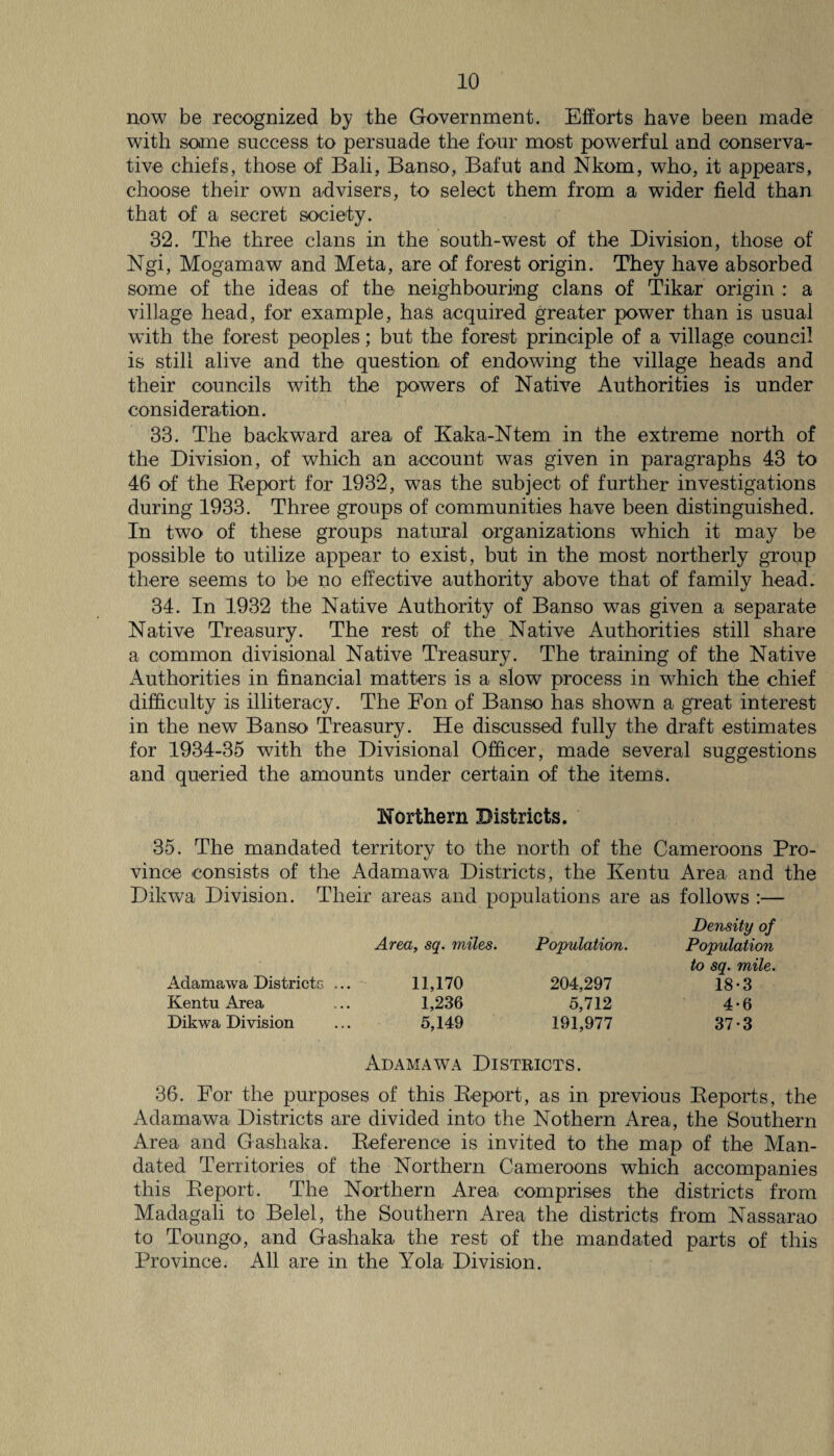 now be recognized by the Government. Efforts have been made with some success to persuade the four most powerful and conserva¬ tive chiefs, those of Bali, Banso, Bafut and Nkom, who, it appears, choose their own advisers, to select them from a wider field than that of a secret society. 32. The three clans in the south-west of the Division, those of Ngi, Mogamaw and Meta, are of forest origin. They have absorbed some of the ideas of the neighbouring clans of Tikar origin : a village head, for example, has acquired greater power than is usual with the forest peoples; but the forest principle of a village council is still alive and the question of endowing the village heads and their councils with the powers of Native Authorities is under consideration. 33. The backward area of Kaka-Ntem in the extreme north of the Division, of which an account was given in paragraphs 43 to 46 of the Beport for 1932, was the subject of further investigations during 1933. Three groups of communities have been distinguished. In two of these groups natural organizations which it may be possible to utilize appear to exist, but in the most northerly group there seems to be no effective authority above that of family head. 34. In 1932 the Native Authority of Banso was given a separate Native Treasury. The rest of the Native Authorities still share a common divisional Native Treasury. The training of the Native Authorities in financial matters is a slow process in which the chief difficulty is illiteracy. The Fon of Banso has shown a great interest in the new Banso Treasury. He discussed fully the draft estimates for 1934-35 with the Divisional Officer, made several suggestions and queried the amounts under certain of the items. Northern Districts. 35. The mandated territory to the north of the Cameroons Pro¬ vince consists of the Adamawa Districts, the Kentu Area and the Dikwa Division. Their areas and populations are as follows :— Area, sq. miles. Population. Density of Population Adamawa Districts ... 11,170 204,297 to sq. mile. 18-3 Kentu Area 1,236 5,712 4*6 Dikwa Division 5,149 191,977 37-3 Adamawa Districts. 36. For the purposes of this Beport, as in previous Beports, the Adamawa Districts are divided into the Nothern Area, the Southern Area and Gashaka. Deference is invited to the map of the Man¬ dated Territories of the Northern Cameroons which accompanies this Beport. The Northern Area comprises the districts from Madagali to Belel, the Southern Area the districts from Nassarao to Toungo, and Gashaka the rest of the mandated parts of this Province. All are in the Yola Division.