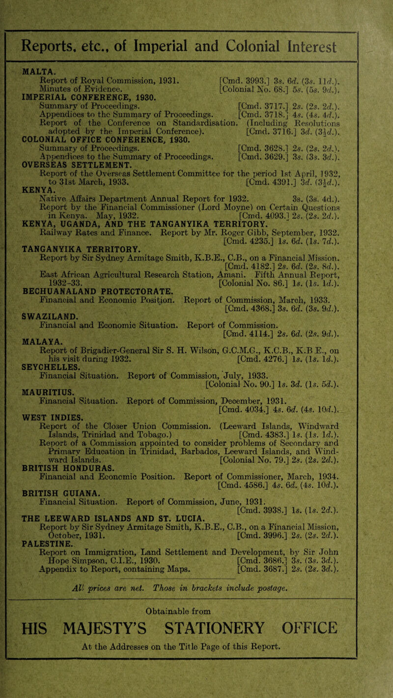 [Cmd. 3993.] 3.s. 6d. (3s. 11 d.). [Colonial No. 68.] 5s. (5s. 9d.j. MALTA. Report of Royal Commission, 1931. Minutes of Evidence. IMPERIAL CONFERENCE, 1930. Summary of Proceedings. [Cmd. 3717.] 2s. (2s. 2d.). Appendices to the Summary of Proceedings. [Cmd. 3718.] 4s. (4s. 4d.). Report of the Conference on Standardisation. (Including Resolutions adopted bv the Imperial Conference). [Cmd. 3716.] 3d. (3Id.). COLONIAL OFFICE CONFERENCE, 1930. Summary of Proceedings. [Cmd. 3628.] 2s. (2s. 2d.). Appendices to the Summary of Proceedings. [Cmd. 3629.] 3s. (3s. 3d.). OVERSEAS SETTLEMENT. Report of the Overseas Settlement Committee for the period 1st April, 1932, to 31st March, 1933. [Cmd. 4391.] 3d. (3|d.). KENYA. Native Affairs Department Annual Report for 1932. 3s. (3s. 4d.). Report by the Financial Commissioner (Lord Moyne) on Certain Questions in Kenya. May, 1932. [Cmd. 4093.1 2s. (2s. 2d.). KENYA, UGANDA, AND THE TANGANYIKA TERRITORY. Railway Rates and Finance. Report by Mr. Roger Gibb, September, 1932. [Cmd. 4235.] Is. 6d. (Is. Id.). TANGANYIKA TERRITORY. Report by Sir Sydney Armitage Smith, K.B.E., C.B., on a Financial Mission. [Cmd. 4182.] 2s. 6d. (2s. 8d.). East African Agricultural Research Station, Amani. Fifth Annual Report, 1932-33. [Colonial No. 86.] Is. (Is. Id.). BECHUANALAND PROTECTORATE. Financial and Economic Position. Report of Commission, March, 1933. [Cmd. 4368.] 3s. 6d. (3s. 9d.). SWAZILAND. Financial and Economic Situation. Report of Commission. [Cmd. 4114.] 2s. 6d. (2s. 9d.). MALAYA. Report of Brigadier-General Sir S. H. Wilson, G.C.M.G., K.C.B., K.B E., on his visit during 1932. [Cmd. 4276.] Is. (Is. Id.). SEYCHELLES. Financial Situation. Report of Commission, July, 1933. [Colonial No. 90.] Is. 3d. (Is. 5d.). MAURITIUS. Financial Situation. Report of Commission, December, 1931. [Cmd. 4034.] 4s. 6d. (4s. 10d.). WEST INDIES. Report of the Closer Union Commission. (Leevrard Islands, Windward Islands, Trinidad and Tobago.) [Cmd. 4383.] Is. (Is. Id.). Report of a Commission appointed to consider problems of Secondary and Primary Education in Trinidad, Barbados, Leeward Islands, and Wind¬ ward Islands. [Colonial No. 79.] 2s. (2s. 2d.). BRITISH HONDURAS. Financial and Economic Position. Report of Commissioner, March, 1934. [Cmd. 4586.] 4s. 6d. (4s. 10d.). BRITISH GUIANA. Financial Situation. Report of Commission, June, 1931. [Cmd. 3938.] Is. (Is. 2d.). THE LEEWARD ISLANDS AND ST. LUCIA. Report by Sir Sydney Armitage Smith, K.B.E., C.B., on a Financial Mission, October, 1931. [Cmd. 3996.] 2s. (2s. 2d.). PALESTINE. Report on Immigration, Land Settlement and Development, by Sir John Hope Simpson, C.I.E., 1930. [Cmd. 3686.] 3s. (3s. 3d.). Appendix to Report, containing Maps. [Cmd. 3687.] 2s. (2s. 3d.). All prices are net. Those in brackets include postage. Obtainable from HIS MAJESTY’S STATIONERY OFFICE At the Addresses on the Title Page of this Report.