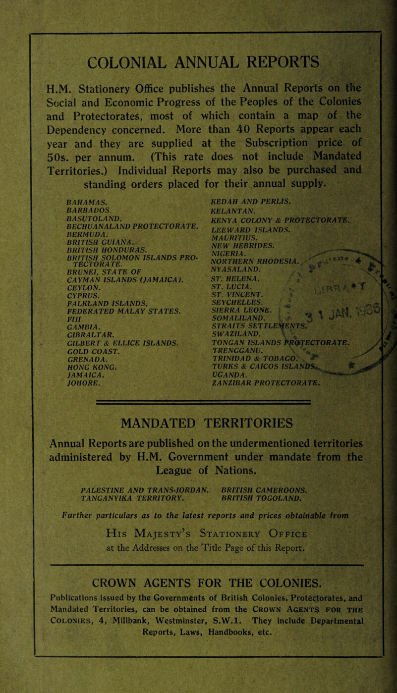 COLONIAL ANNUAL REPORTS H.M. Stationery Office publishes the Annual Reports on the Social and Economic Progress of the Peoples of the Colonies and Protectorates, most of which contain a map of the Dependency concerned. More than 40 Reports appear each year and they are supplied at the Subscription price of 50s. per annum. (This rate does not include Mandated Territories.) Individual Reports may also be purchased and standing orders placed for their annual supply. BAHAMAS. BARBADOS BASUTOLAND. BECHUANALAND PROTECTORATE. BERMUDA. BRITISH GUIANA. BRITISH HONDURAS. BRITISH SOLOMON ISLANDS PRO¬ TECTORATE. BRUNEI, STATE OF CAYMAN ISLANDS (JAMAICA). CEYLON. CYPRUS. FALKLAND ISLANDS, FEDERATED MALAY STATES. FIJI GAMBIA. GIBRALTAR. GILBERT & ELLICE ISLANDS. GOLD COAST. GRENADA. HONG KONG. JAMAICA. JOHORE. KEDAH AND PERLIS. KE LAN TAN. KENYA COLONY & PROTECTORATE. LEEWARD ISLANDS. MAURITIUS. NEW HEBRIDES. NIGERIA. NORTHERN RHODESIA.  , cn* 4 NYASALAND. ST. HELENA. ST. LUCIA. t , r-VP ? ♦ T ST. VINCENT. SEYCHELLES. SIERRA LEONE. 1 _ SOMALILAND. STRAITS SETTLEMENTS SWAZILAND, TONGAN ISLANDS PROTECTORATE. TRENGGANU. \ % TRINIDAD & TOBAGO. ^ 3* TURKS & CAICOS ISLANDSfc UGANDA. —- ZANZIBAR PROTECTORATE. v jp- Mi t MANDATED TERRITORIES Annual Reports are published on the undermentioned territories administered by H.M. Government under mandate from the League of Nations. PALESTINE AND TRANS-JORDAN. BRITISH CAMEROONS. TANGANYIKA TERRITORY. BRITISH TOGOLAND. Further particulars as to the latest reports and prices obtainable from His Majesty’s Stationery Office at the Addresses on the Title Page of this Report. CROWN AGENTS FOR THE COLONIES. Publications issued by the Governments of British Colonies, Protectorates, and Mandated Territories, can be obtained from the Crown Agents for the Colonies, 4, Millbank, Westminster, S.W.l. They include Departmental Reports, Laws, Handbooks, etc.