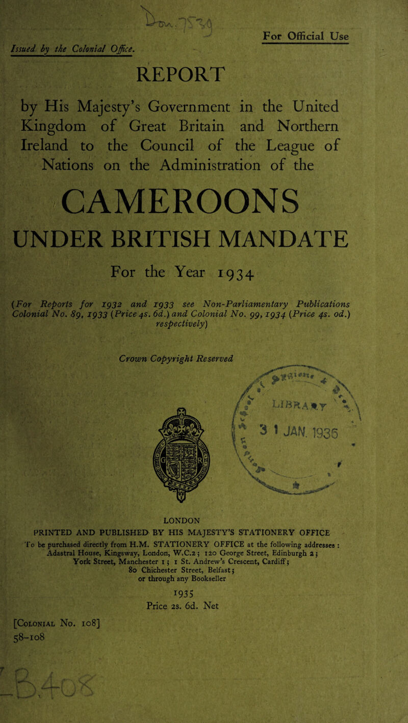 i } REPORT by His Majesty’s Government in the United Kingdom of Great Britain and Northern Ireland to the Council of the League of Nations on the Administration of the CAMEROONS r UNDER BRITISH MANDATE For the Year 1934 (For Reports for 1932 and 1933 see Non-Parliamentary Publications Colonial No. 89, 1933 (Price4s. 6d.) and Colonial No. 99,1934 (Price 4s. od.) respectively) Crown Copyright Reserved LONDON PRINTED AND PUBLISHED BY HIS MAJESTY’S STATIONERY OFFICE To be purchased directly from H.M. STATIONERY OFFICE at the following addresses : Adastral House, Kingsway, London, W.C.2; 120 George Street, Edinburgh 2; York Street, Manchester 1; 1 St. Andrew’s Crescent, Cardiff; 80 Chichester Street, Belfast 5 or through any Bookseller 1935 Price 2s. 6d. Net [Colonial No. 108] 58-108