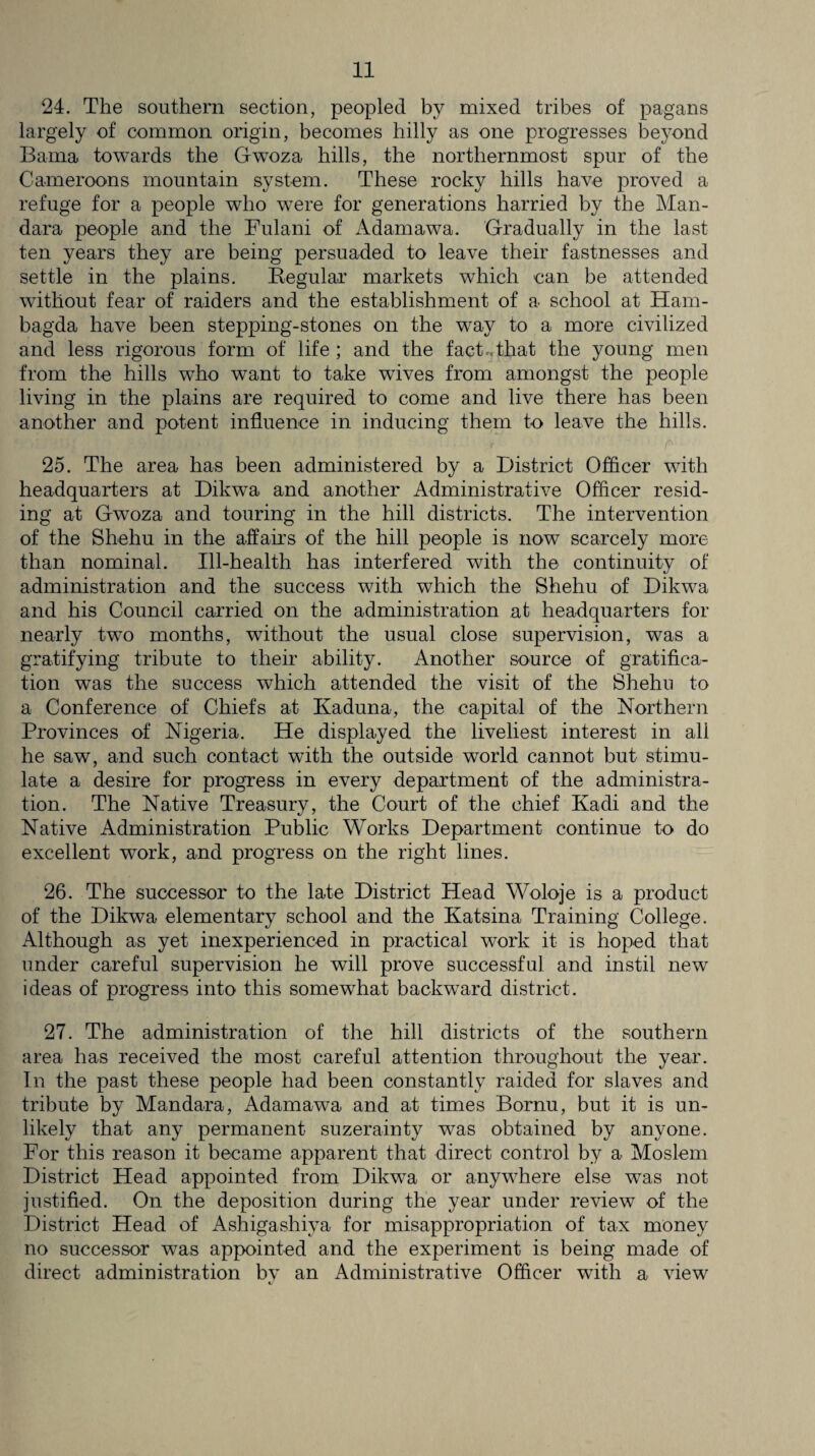 24. The southern section, peopled by mixed tribes of pagans largely of common origin, becomes hilly as one progresses beyond Bama towards the Gwoza hills, the northernmost spur of the Cameroons mountain system. These rocky hills have proved a refuge for a people who were for generations harried by the Man- dara people and the Fulani of Adamawa. Gradually in the last ten years they are being persuaded to leave their fastnesses and settle in the plains. Regular markets which can be attended without fear of raiders and the establishment of a school at Ham- bagda have been stepping-stones on the way to a more civilized and less rigorous form of life ; and the fact..that the young men from the hills who want to take wives from amongst the people living in the plains are required to come and live there has been another and potent influence in inducing them to leave the hills. ;.r ' ■ ‘ - 1 r 25. The area has been administered by a District Officer with headquarters at Dikwa and another Administrative Officer resid¬ ing at Gwoza and touring in the hill districts. The intervention of the Shehu in the affairs of the hill people is now scarcely more than nominal. Ill-health lias interfered with the continuity of administration and the success with which the Shehu of Dikwa and his Council carried on the administration at headquarters for nearly two months, without the usual close supervision, was a gratifying tribute to their ability. Another source of gratifica¬ tion was the success which attended the visit of the Shehu to a Conference of Chiefs at Kaduna, the capital of the Northern Provinces of Nigeria. He displayed the liveliest interest in all he saw, and such contact with the outside world cannot but stimu¬ late a desire for progress in every department of the administra¬ tion. The Native Treasury, the Court of the chief Kadi and the Native Administration Public Works Department continue to do excellent work, and progress on the right lines. 26. The successor to the late District Head Woloje is a product of the Dikwa elementary school and the Katsina Training College. Although as yet inexperienced in practical work it is hoped that under careful supervision he will prove successful and instil new ideas of progress into this somewhat backward district. 27. The administration of the hill districts of the southern area has received the most careful attention throughout the year. In the past these people had been constantly raided for slaves and tribute by Mandara, Adamawa and at times Bornu, but it is un¬ likely that any permanent suzerainty was obtained by anyone. For this reason it became apparent that direct control by a Moslem District Head appointed from Dikwa or anywhere else was not justified. On the deposition during the year under review of the District Head of Ashigashiya for misappropriation of tax money no successor was appointed and the experiment is being made of direct administration bv an Administrative Officer with a view