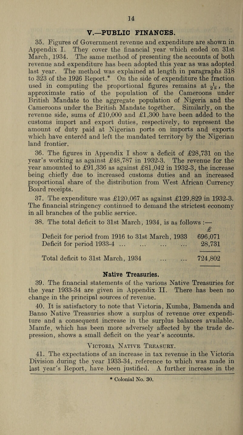 V.—PUBLIC FINANCES. 35. Figures of Government revenue and expenditure are shown in Appendix I. They cover the financial year which ended on 31st March, 1934. The same method of presenting the accounts of both revenue and expenditure has been adopted this year as was adopted last year. The method was explained at length in paragraphs 318 to 323 of the 1926 Report.* On the side of expenditure the fraction used in computing the proportional figures remains at , the approximate ratio of the population of the Cameroons under British Mandate to the aggregate population of Nigeria and the Cameroons under the British Mandate together. Similarly, on the revenue side, sums of £10,000 and £1,300 have been added to the customs import and export duties, respectively, to represent the amount of duty paid at Nigerian ports on imports and exports which have entered and left the mandated territory by the Nigerian land frontier. 36. The figures in Appendix I show a deficit of £28,731 on the year’s working as against £48,787 in 1932-3. The revenue for the year amounted to £91,336 as against £81,042 in 1932-3, the increase being chiefly due to increased customs duties and an increased proportional share of the distribution from West African Currency Board receipts. 37. The expenditure was £120,067 as against £129,829 in 1932-3. The financial stringency continued to demand the strictest economy in all branches of the public service. 38. The total deficit to 31st March, 1934, is as follows :— £ Deficit for period from 1916 to 31st March, 1933 696,071 Deficit for period 1933-4 ... ... ... ... 28,731 Total deficit to 31st March, 1934 ... ... 724,802 Native Treasuries. 39. The financial statements of the various Native Treasuries for the year 1933-34 are given in Appendix II. There has been no change in the principal sources of revenue. 40. It is satisfactory to note that Victoria, Rumba, Bamenda and Banso Native Treasuries show a surplus of revenue over expendi¬ ture and a consequent increase in the surplus balances available. Mamfe, which has been more adversely affected by the trade de¬ pression, shows a small deficit on the year’s accounts. Victoria Native Treasury. 41. The expectations of an increase in tax revenue in the Victoria Division during the year 1933-34, reference to which was made in last year’s Report, have been justified. A further increase in the * Colonial No. 30.