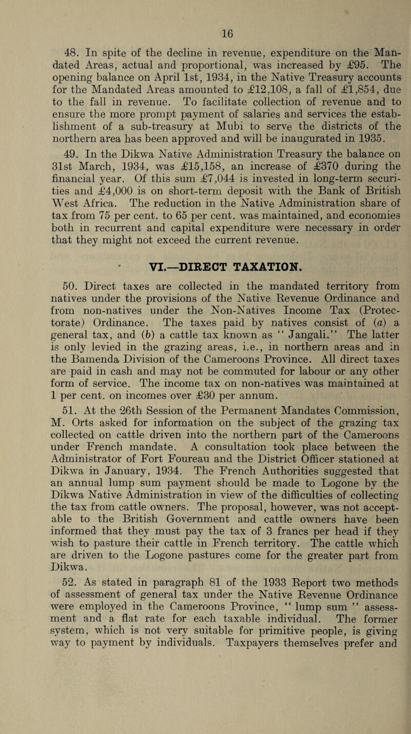 48. In spite of the decline in revenue, expenditure on the Man¬ dated Areas, actual and proportional, was increased by £95. The opening balance on April 1st, 1934, in the Native Treasury accounts for the Mandated Areas amounted to £12,108, a fall of £1,854, due to the fall in revenue. To facilitate collection of revenue and to ensure the more prompt payment of salaries and services the estab¬ lishment of a sub-treasury at Mubi to serve the districts of the northern area has been approved and will be inaugurated in 1935. 49. In the Dikwa Native Administration Treasury the balance on 31st March, 1934, was £15,158, an increase of £370 during the financial year. Of this sum £7,044 is invested in long-term securi¬ ties and £4,000 is on short-term deposit with the Bank of British West Africa. The reduction in the Native Administration share of tax from 75 per cent, to 65 per cent, was maintained, and economies both in recurrent and capital expenditure were necessary in order that they might not exceed the current revenue. VI.—DIRECT TAXATION. 50. Direct taxes are collected in the mandated territory from natives under the provisions of the Native Revenue Ordinance and from non-natives under the Non-Natives Income Tax (Protec¬ torate) Ordinance. The taxes paid by natives consist of (a) a general tax, and (b) a cattle tax known as “ Jangali.” The latter is only levied in the grazing areas, i.e., in northern areas and in the Bamenda Division of the Cameroons Province. All direct taxes are paid in cash and may not be commuted for labour or any other form of service. The income tax on non-natives was maintained at 1 per cent, on incomes over £30 per annum. 51. At the 26th Session of the Permanent Mandates Commission, M. Orts asked for information on the subject of the grazing tax collected on cattle driven into the northern part of the Cameroons under French mandate. A consultation took place between the Administrator of Fort Foureau and the District Officer stationed at Dikwa in January, 1934. The French Authorities suggested that an annual lump sum payment should be made to Logone by the Dikwa Native Administration in view of the difficulties of collecting the tax from cattle owners. The proposal, however, was not accept¬ able to the British Government and cattle owners have been informed that they must pay the tax of 3 francs per head if they wash to pasture their cattle in French territory. The cattle which are driven to the Logone pastures come for the greater part from Dikwa. 52. As stated in paragraph 81 of the 1933 Report two methods of assessment of general tax under the Native Revenue Ordinance were employed in the Cameroons Province, “ lump sum ” assess¬ ment and a flat rate for each taxable individual. The former system, which is not very suitable for primitive people, is giving way to payment by individuals. Taxpayers themselves prefer and