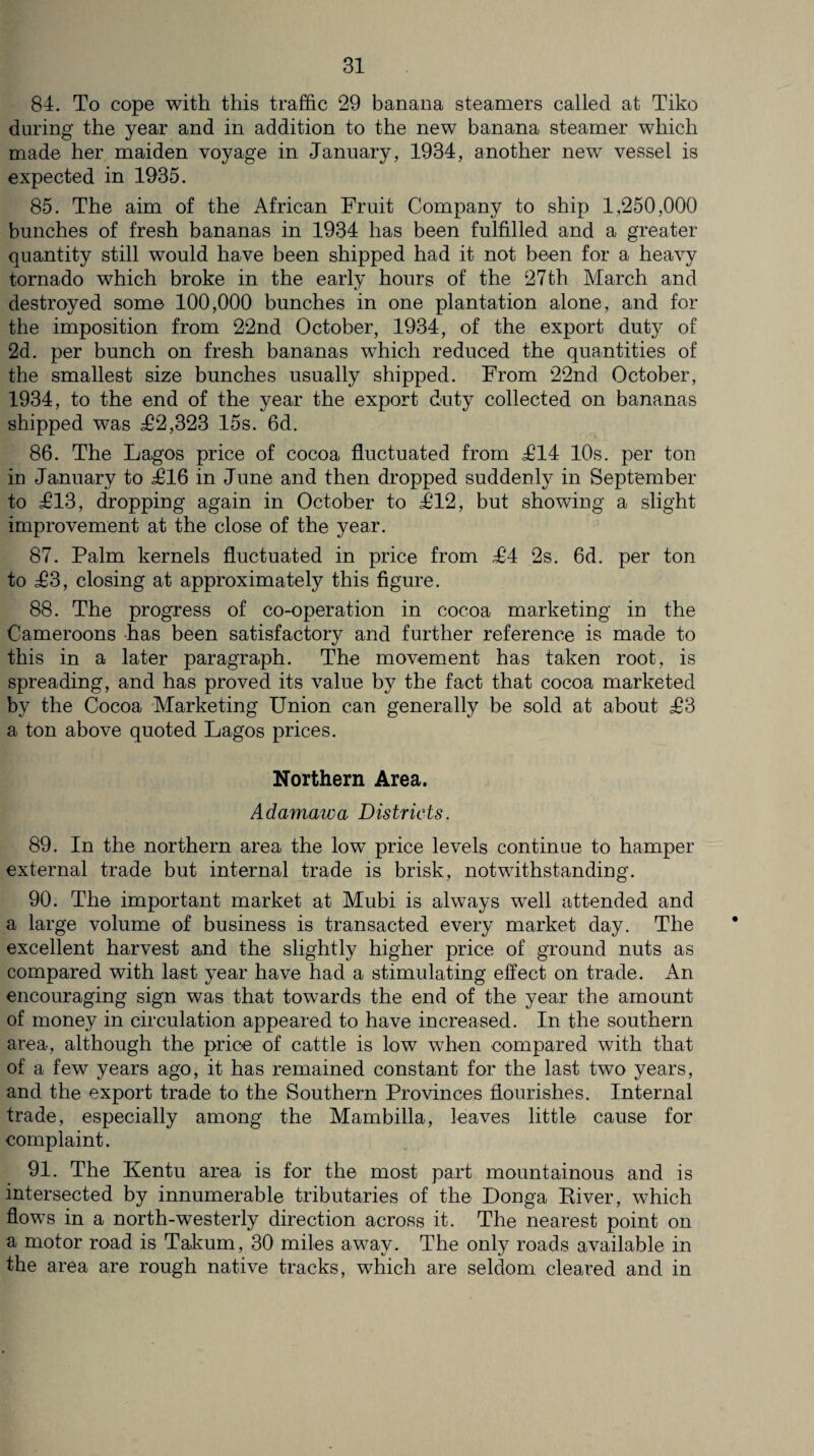 84. To cope with this traffic 29 banana steamers called at Tiko during the year and in addition to the new banana steamer which made her maiden voyage in January, 1934, another new vessel is expected in 1935. 85. The aim of the African Fruit Company to ship 1,250,000 bunches of fresh bananas in 1934 has been fulfilled and a greater quantity still would have been shipped had it not been for a heavy tornado which broke in the early hours of the 27th March and destroyed some 100,000 bunches in one plantation alone, and for the imposition from 22nd October, 1934, of the export duty of 2d. per bunch on fresh bananas which reduced the quantities of the smallest size bunches usually shipped. From 22nd October, 1934, to the end of the year the export duty collected on bananas shipped was £2,323 15s. 6d. 86. The Lagos price of cocoa fluctuated from £14 10s. per ton in January to £16 in June and then dropped suddenly in September to £13, dropping again in October to £12, but showing a slight improvement at the close of the year. 87. Palm kernels fluctuated in price from £4 2s. 6d. per ton to £3, closing at approximately this figure. 88. The progress of co-operation in cocoa marketing in the Cameroons -has been satisfactory and further reference is made to this in a later paragraph. The movement has taken root, is spreading, and has proved its value by the fact that cocoa marketed by the Cocoa Marketing Union can generally be sold at about £3 a ton above quoted Lagos prices. Northern Area. Adamawa Districts. 89. In the northern area the low price levels continue to hamper external trade but internal trade is brisk, notwithstanding. 90. The important market at Mubi is always well attended and a large volume of business is transacted every market day. The excellent harvest and the slightly higher price of ground nuts as compared with last year have had a stimulating effect on trade. An encouraging sign was that towards the end of the year the amount of money in circulation appeared to have increased. In the southern area, although the price of cattle is low when compared with that of a few years ago, it has remained constant for the last two years, and the export trade to the Southern Provinces flourishes. Internal trade, especially among the Mambilla, leaves little cause for complaint. 91. The Kentu area is for the most part mountainous and is intersected by innumerable tributaries of the Donga River, which flows in a north-westerly direction across it. The nearest point on a motor road is Takum, 30 miles away. The only roads available in the area are rough native tracks, which are seldom cleared and in