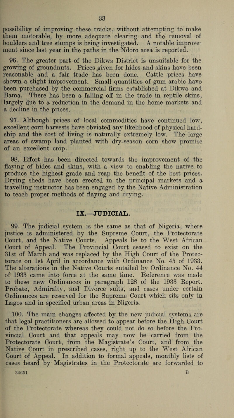 possibility of improving these tracks, without attempting to make them motorable, by more adequate clearing and the removal of boulders and tree stumps is being investigated. A notable improve¬ ment since last year in the paths in the Ndoro area is reported. 96. The greater part of the Dikwa District is unsuitable for the growing of groundnuts. Prices given for hides and skins have been reasonable and a fair trade has been done. Cattle prices have shown a slight improvement. Small quantities of gum arabic have been purchased by the commercial firms established at Dikwa and Bama. There has been a falling off in the trade in reptile skins, largely due to a reduction in the demand in the home markets and a decline in the prices. V *. 97. Although prices of local commodities have continued low, excellent corn harvests have obviated any likelihood of physical hard¬ ship and the cost of living is naturally extremely low. The large areas of swamp land planted with dry-season corn show promise of an excellent crop. 98. Effort has been directed towards the improvement of the flaying of hides and skins, with a view to enabling the native to produce the highest grade and reap the benefit of the best prices. Drying sheds have been erected in the principal markets and a travelling instructor has been engaged by the Native Administration to teach proper methods of flaying and drying. IX.—JUDICIAL. 99. The judicial system is the same as that of Nigeria, where justice is administered by the Supreme Court, the Protectorate Court, and the Native Courts. Appeals lie to the West African Court of Appeal. The Provincial Court ceased to exist on the 31st of March and was replaced by the High Court of the Protec¬ torate on 1st April in accordance with Ordinance No. 45 of 1933. The alterations in the Native Courts entailed by Ordinance No. 44 of 1933 came into force at the same time. Reference was made to these new Ordinances in paragraph 128 of the 1933 Report. Probate, Admiralty, and Divorce suits, and cases under certain Ordinances are reserved for the Supreme Court which sits only in Lagos and in specified urban areas in Nigeria. 100. The main changes affected by the new judicial systems are that legal practitioners are allowed to appear before the High Court of the Protectorate whereas they could not do so before the Pro¬ vincial Court and that appeals may now be carried from the Protectorate Court, from the Magistrate’s Court, and from the Native Court in prescribed cases, right up to the West African Court of Appeal. In addition to formal appeals, monthly lists of cases heard by Magistrates in the Protectorate are forwarded to 30051 B