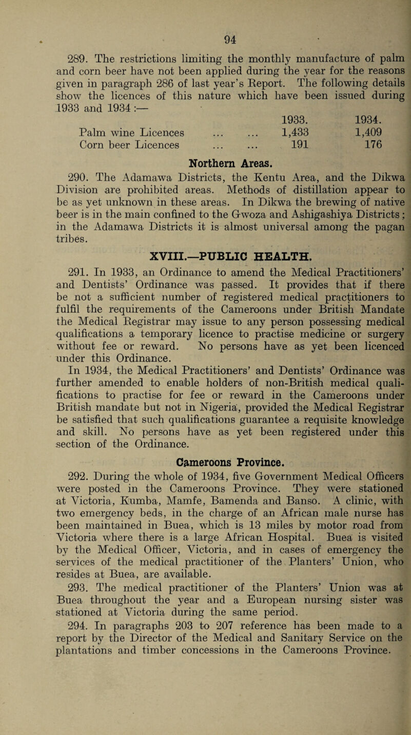 * 289. The restrictions limiting the monthly manufacture of palm and corn beer have not been applied during the year for the reasons given in paragraph 286 of last year’s Report. The following details show the licences of this nature which have been issued during 1933 and 1934 1933. 1934. Palm wine Licences ... ... 1,433 1,409 Corn beer Licences ... ... 191 176 Northern Areas. 290. The Adamawa Districts, the Kentu Area, and the Dikwa Division are prohibited areas. Methods of distillation appear to be as yet unknown in these areas. In Dikwa the brewing of native beer is in the main confined to the Gwoza and Ashigashiya Districts ; in the Adamawa Districts it is almost universal among the pagan tribes. XVIII.—PUBLIC HEALTH. 291. In 1933, an Ordinance to amend the Medical Practitioners’ and Dentists’ Ordinance was passed. It provides that if there be not a sufficient number of registered medical practitioners to fulfil the requirements of the Cameroons under British Mandate the Medical Registrar may issue to any person possessing medical qualifications a temporary licence to practise medicine or surgery without fee or reward. No persons have as yet been licenced under this Ordinance. In 1934, the Medical Practitioners’ and Dentists’ Ordinance was further amended to enable holders of non-British medical quali¬ fications to practise for fee or reward in the Cameroons under British mandate but not in Nigeria, provided the Medical Registrar be satisfied that such qualifications guarantee a requisite knowledge and skill. No persons have as yet been registered under this section of the Ordinance. Cameroons Province. 292. During the whole of 1934, five Government Medical Officers were posted in the Cameroons Province. They were stationed at Victoria, Kumba, Mamfe, Bamenda and Banso. A clinic, with two emergency beds, in the charge of an African male nurse has been maintained in Buea, which is 13 miles bv motor road from Victoria where there is a large African Hospital. Buea is visited by the Medical Officer, Victoria, and in cases of emergency the services of the medical practitioner of the Planters’ Union, who resides at Buea, are available. 293. The medical practitioner of the Planters’ Union was at Buea throughout the year and a European nursing sister was stationed at Victoria during the same period. 294. In paragraphs 203 to 207 reference has been made to a report by the Director of the Medical and Sanitary Service on the plantations and timber concessions in the Cameroons Province.