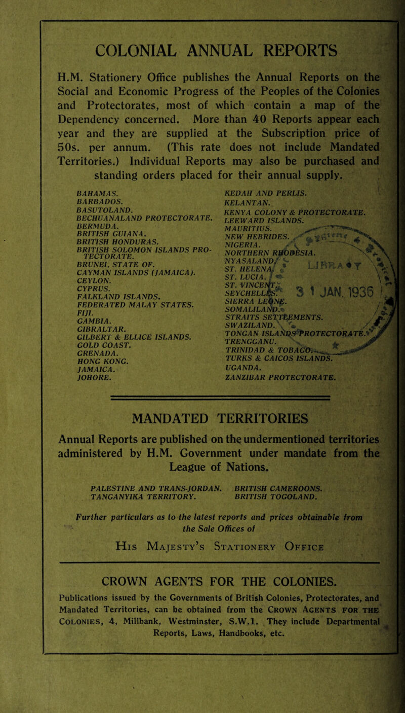 COLONIAL ANNUAL REPORTS H.M. Stationery Office publishes the Annual Reports on the Social and Economic Progress of the Peoples of the Colonies and Protectorates, most of which contain a map of the Dependency concerned. More than 40 Reports appear each year and they are supplied at the Subscription price of 50s. per annum. (This rate does not include Mandated Territories.) Individual Reports may also be purchased and standing orders placed for their annual supply. BAHAMAS. BARBADOS. BASUTOLAND. BECHUANALAND PROTECTORATE. BERMUDA. BRITISH GUIANA. BRITISH HONDURAS. BRITISH SOLOMON ISLANDS PRO¬ TECTORATE. BRUNEI, STATE OF. CAYMAN ISLANDS (JAMAICA). CEYLON. CYPRUS. FALKLAND ISLANDS. FEDERATED MALAY STATES. FIJI. GAMBIA. GIBRALTAR. GILBERT & ELLICE ISLANDS. GOLD COAST. GRENADA. HONG KONG. JAMAICA. JOHORE. KEDAH AND PERLIS. KELANTAN. KENYA COLONY & PROTECTORATE. LEEWARD ISLANDS. MAURITIUS. NEW HEBRIDES. . *7* ^ ft1 *n* NIGERIA. NORTHERN RHODESIA. NYASALANDJ ST. HELENA. $ ST. LUCIA. / «&- ST. VINCE^TX » _ LIBRA ♦ Y SEYCHELL SIERRA LEONE. SOMALILAND.• STRAITS SETTLEMENTS. SWAZILAND. \ v* Xjr tongan ISLANDS Protectorate.** TRENGGANU. \ TRINIDAD & TOBAGO.-.^, TURKS & CAICOS ISLANDS. UGANDA. ZANZIBAR PROTECTORATE. 3 1 JAN. 1936 MANDATED TERRITORIES Annual Reports are published on the undermentioned territories administered by H.M. Government under mandate from the League of Nations. PALESTINE AND TRANS-JORDAN. BRITISH CAMEROONS. TANGANYIKA TERRITORY. BRITISH TOGOLAND. Further particulars as to the latest reports and prices obtainable from the Sale Offices of His Majesty’s Stationery Office CROWN AGENTS FOR THE COLONIES. Publications issued by the Governments of British Colonies, Protectorates, and Mandated Territories, can be obtained from the Crown Agents for the Colonies, 4, Millbank, Westminster, S.W.l. They include Departmental Reports, Laws, Handbooks, etc.
