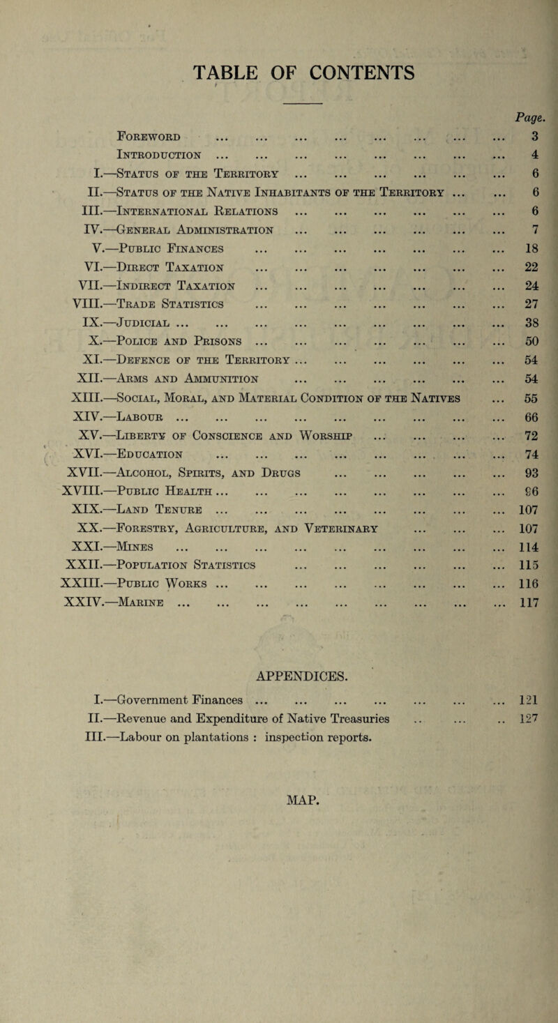 TABLE OF CONTENTS p ‘ • , Page. Foreword . 3 Introduction. 4 I.—Status of the Territory . 6 II.—Status of the Native Inhabitants of the Territory. 6 III. —International Relations . 6 IV. —General Administration . 7 V.—Public Finances . 18 VI.—Direct Taxation . 22 VII.—Indirect Taxation . 24 VIII.—Trade Statistics . 27 IX.—Judicial. 38 X.—Police and Prisons. 50 XI.—Defence of the Territory. 54 XII.—Arms and Ammunition . 54 XIII. —Social, Moral, and Material Condition of the Natives ... 55 XIV. —Labour. 66 XV.—Liberty of Conscience and Worship . 72 XVI.—Education . 74 XVII.—Alcohol, Spirits, and Drugs . 93 XVIII.—Public Health. 86 XIX.—Land Tenure.107 XX.—Forestry, Agriculture, and Veterinary . 107 XXI.—Mines .114 XXII.—Population Statistics .115 XXIII.—Public Works.116 XXIV.—Marine.117 APPENDICES. I.—Government Finances. ... ... ... ... 121 II. —Revenue and Expenditure of Native Treasuries .. ... .. 127 III. —Labour on plantations : inspection reports. MAP.