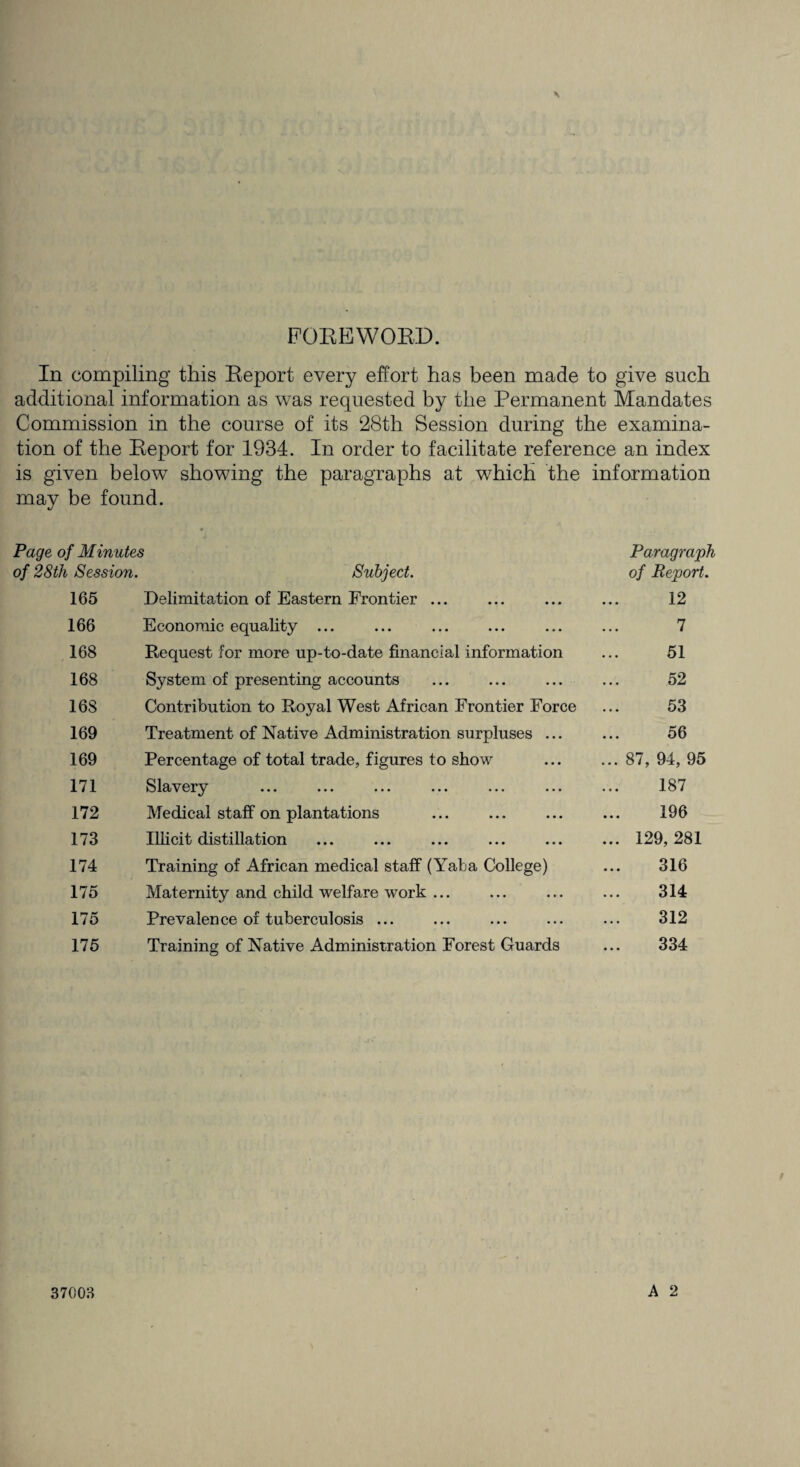 FOREWORD. In compiling this Report every effort has been made to give such additional information as was requested by the Permanent Mandates Commission in the course of its 28th Session during the examina¬ tion of the Report for 1934. In order to facilitate reference an index is given below showing the paragraphs at which the information may be found. Page of Minutes Paragraph of 28th Session. Subject. of Report. 165 Delimitation of Eastern Frontier ... 12 166 Economic equality ... 7 168 Request for more up-to-date financial information 51 168 System of presenting accounts 52 168 Contribution to Royal West African Frontier Force 53 169 Treatment of Native Administration surpluses ... 56 169 Percentage of total trade, figures to show ... 87, 94, 95 171 Slavery 187 172 Medical staff on plantations 196 173 Illicit distillation ... 129, 281 174 Training of African medical staff (Yaba College) 316 175 Maternity and child welfare work ... 314 175 Prevalence of tuberculosis ... 312 175 Training of Native Administration Forest Guards 334 37003 A 2