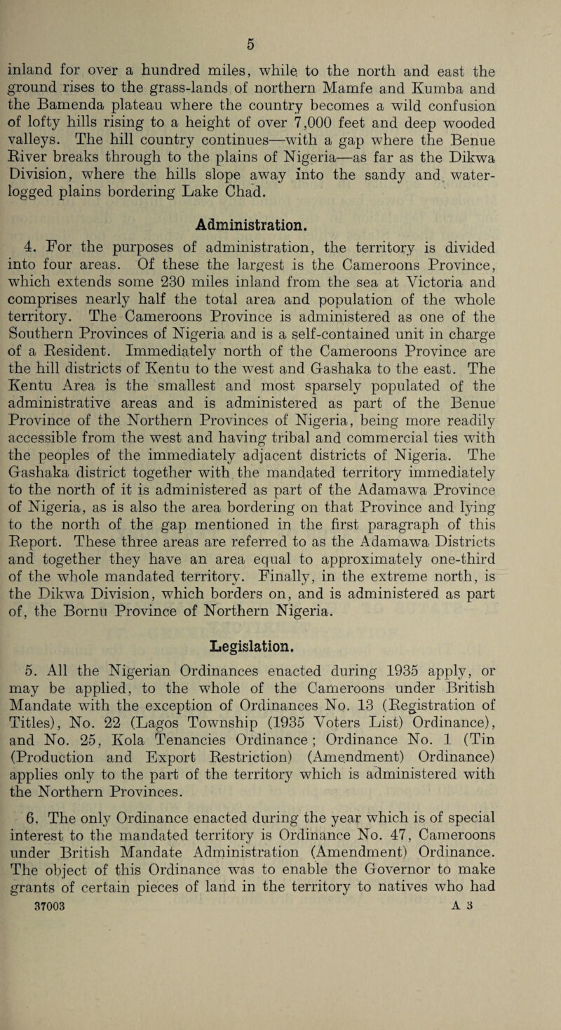 inland for over a hundred miles, while, to the north and east the ground rises to the grass-lands of northern Mamfe and Kumba and the Bamenda plateau where the country becomes a wild confusion of lofty hills rising to a height of over 7,000 feet and deep wooded valleys. The hill country continues—with a gap where the Benue River breaks through to the plains of Nigeria—as far as the Dikwa Division, where the hills slope away into the sandy and water¬ logged plains bordering Lake Chad. Administration. 4. For the purposes of administration, the territory is divided into four areas. Of these the largest is the Cameroons Province, which extends some 230 miles inland from the sea at Victoria and comprises nearly half the total area and population of the whole territory. The Cameroons Province is administered as one of the Southern Provinces of Nigeria and is a self-contained unit in charge of a Resident. Immediately north of the Cameroons Province are the hill districts of Kentu to the west and Gashaka to the east. The Kentu Area is the smallest and most sparsely populated of the administrative areas and is administered as part of the Benue Province of the Northern Provinces of Nigeria, being more readily accessible from the wTest and having tribal and commercial ties with the peoples of the immediately adjacent districts of Nigeria. The Gashaka district together with the mandated territory immediately to the north of it is administered as part of the Adamawa Province of Nigeria, as is also the area bordering on that Province and lying to the north of the gap mentioned in the first paragraph of this Report. These three areas are referred to as the Adamawa Districts and together they have an area equal to approximately one-third of the whole mandated territory. Finally, in the extreme north, is the Dikwa Division, which borders on, and is administered as part of, the Bornu Province of Northern Nigeria. Legislation. 5. All the Nigerian Ordinances enacted during 1935 apply, or may be applied, to the whole of the Cameroons under British Mandate with the exception of Ordinances No. 13 (Registration of Titles), No. 22 (Lagos Township (1935 Voters List) Ordinance), and No. 25, Kola Tenancies Ordinance; Ordinance No. 1 (Tin (Production and Export Restriction) (Amendment) Ordinance) applies only to the part of the territory which is administered with the Northern Provinces. 6. The only Ordinance enacted during the year which is of special interest to the mandated territory is Ordinance No. 47, Cameroons under British Mandate Administration (Amendment) Ordinance. The object of this Ordinance was to enable the Governor to make grants of certain pieces of land in the territory to natives who had