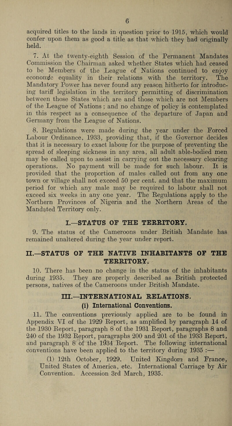 acquired titles to the lands in question prior to 1915, which would confer upon them as good a title as that which they had originally held. 7. At the twenty-eighth Session of the Permanent Mandates Commission the Chairman asked whether States which had ceased to be Members of the League of Nations continued to enjoy economic equality in their relations with the territory. The Mandatory Power has never found any reason hitherto for introduc¬ ing tariff legislation in the territory permitting of discrimination between those States which are and those which are not Members of the League of Nations ; and no change of policy is contemplated in this respect as a consequence of the departure of Japan and Germany from the League of Nations. 8. Kegulations were made during the year under the Forced Labour Ordinance, 1933, providing that, if the Governor decides that it is necessary to exact labour for the purpose of preventing the spread of sleeping sickness in any area, all adult able-bodied men may be called upon to assist in carrying out the necessary clearing operations. No payment will be made for such labour. It is provided that the proportion of males called out from any one town or village shall not exceed 50 per cent, and that the maximum period for which any male may be required to labour shall not exceed six weeks in any one year. The Regulations apply to the Northern Provinces of Nigeria and the Northern Areas of the Mandated Territory only. I.—STATUS OP THE TERRITORY. 9. The status of the Cameroons under British Mandate has remained unaltered during the year under report. II.—STATUS OF THE NATIVE INHABITANTS OF THE TERRITORY. 10. There has been no change in the status of the inhabitants during 1935. They are properly described as British protected persons, natives of the Cameroons under British Mandate. III.—INTERNATIONAL RELATIONS. (i) International Conventions. 11. The conventions previously applied are to be found in Appendix VI of the 1929 Report, as amplified by paragraph 14 of the 1930 Report, paragraph 8 of the 1931 Report, paragraphs 8 and 240 of the 1932 Report, paragraphs 200 and 201 of the 1933 Report, and paragraph 8 of the 1934 Report. The following international conventions have been applied to the territory during 1935 :— (1) 12th October, 1929. United Kingdom and France, United States of America, etc. International Carriage by Air Convention. Accession 3rd March, 1935.