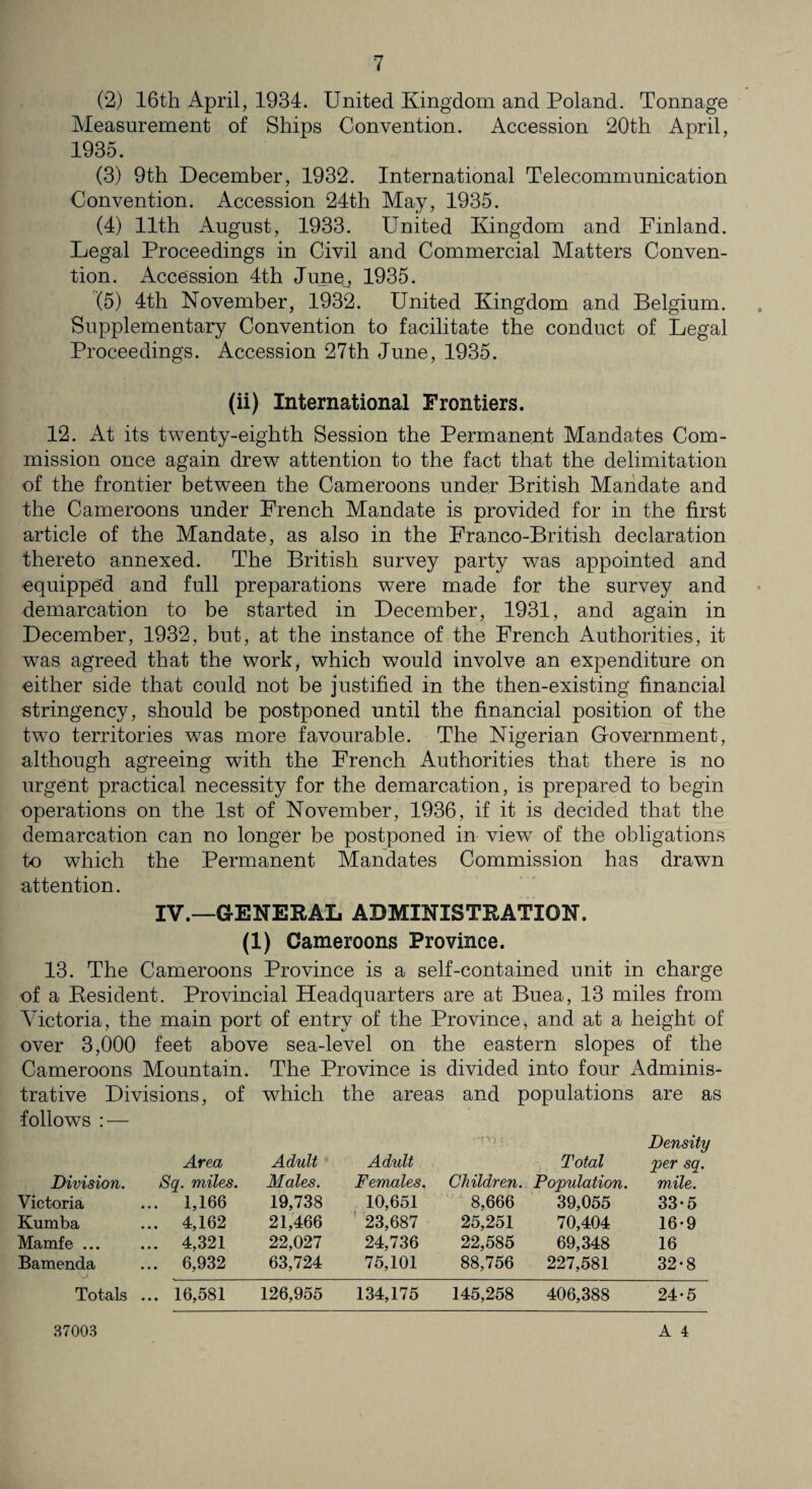 (2) 16th April, 1934. United Kingdom and Poland. Tonnage Measurement of Ships Convention. Accession 20th April, 1935. (3) 9th December, 1932. International Telecommunication Convention. Accession 24th May, 1935. (4) 11th August, 1933. United Kingdom and Finland. Degal Proceedings in Civil and Commercial Matters Conven¬ tion. Accession 4th June^ 1935. (5) 4th November, 1932. United Kingdom and Belgium. Supplementary Convention to facilitate the conduct of Legal Proceedings. Accession 27th June, 1935. (ii) International Frontiers. 12. At its twenty-eighth Session the Permanent Mandates Com¬ mission once again drew attention to the fact that the delimitation of the frontier between the Cameroons under British Mandate and the Cameroons under French Mandate is provided for in the first article of the Mandate, as also in the Franco-British declaration thereto annexed. The British survey party was appointed and equipped and full preparations were made for the survey and demarcation to be started in December, 1931, and again in December, 1932, but, at the instance of the French Authorities, it was agreed that the work, which would involve an expenditure on either side that could not be justified in the then-existing financial stringency, should be postponed until the financial position of the two territories was more favourable. The Nigerian Government, although agreeing with the French Authorities that there is no urgent practical necessity for the demarcation, is prepared to begin operations on the 1st of November, 1936, if it is decided that the demarcation can no longer be postponed in view of the obligations to which the Permanent Mandates Commission has drawn attention. IV.—GENERAL ADMINISTRATION, (1) Cameroons Province. 13. The Cameroons Province is a self-contained unit in charge of a Resident. Provincial Headquarters are at Buea, 13 miles from Victoria, the main port of entry of the Province, and at a height of over 3,000 feet above sea-level on the eastern slopes of the Cameroons Mountain. The Province is divided into four Adminis¬ trative Divisions, of which the areas and populations are as follows : — Density Area Adult Adult Total per sq, Division. Sq. miles. Males. Females. Children. Population. mile. Victoria ... 1,166 19,738 10,651 8,666 39,055 33-5 Kumba ... 4,162 21,466 23,687 25,251 70,404 16-9 Mamfe ... ... 4,321 22,027 24,736 22,585 69,348 16 Bamenda ... 6,932 63,724 75,101 88,756 227,581 32-8 Totals ... 16,581 126,955 134,175 145,258 406,388 24-5