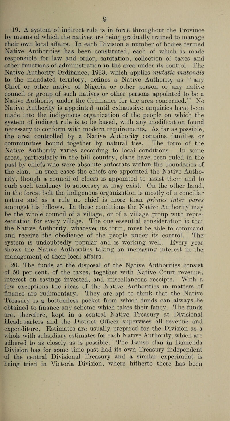 19. A system of indirect rule is in force throughout the Province by means of which the natives are being gradually trained to manage their own local affairs. In each Division a number of bodies termed Native Authorities has been constituted, each of which is made responsible for law and order, sanitation, collection of taxes and other functions of administration in the area under its control. The Native Authority Ordinance, 1933, which applies mutatis mutandis to the mandated territory, defines a Native Authority as “ any Chief or other native of Nigeria or other person or any native council or group of such natives or other persons appointed to be a Native Authority under the Ordinance for the area concerned.” No Native Authority is appointed until exhaustive enquiries have been made into the indigenous organization of the people on which the system of indirect rule is to be based, with any modification found necessary to conform with modern requirements, As far as possible, the area controlled by a Native Authority contains families or communities bound together by natural ties. The form of the Native Authority varies according to local conditions. In some areas, particularly in the hill country, clans have been ruled in the past by chiefs who were absolute autocrats within the boundaries of the clan. In such cases the chiefs are appointed the Native Autho¬ rity, though a council of elders is appointed to assist them and to curb such tendency to autocracy as may exist. On the other hand, in the forest belt the indigenous organization is mostly of a conciliar nature and as a rule no chief is more than primus inter pares amongst his fellows. In these conditions the Native Authority may be the whole council of a village, or of a village group with repre¬ sentation for every village. The one essential consideration is that the Native Authority, whatever its form, must be able to command and receive the obedience of the people under its control. The system is undoubtedly popular and is working well. Every year shows the Native Authorities taking an increasing interest in the management of their local affairs. 20. The funds at the disposal of the Native Authorities consist of 50 per cent, of the taxes, together with Native Court revenue, interest on savings invested, and miscellaneous receipts. With a few exceptions the ideas of the Native Authorities in matters of finance are rudimentary. They are apt to think that the Native Treasury is a bottomless pocket from which funds can always be obtained to finance any scheme which takes their fancy. The funds are, therefore, kept in a central Native Treasury at Divisional Headquarters and the District Officer supervises all revenue and expenditure. Estimates are usually prepared for the Division as a whole with subsidiary estimates for each Native Authority, which are adhered to as closely as is possible. The Banso clan in Bamenda Division has for some time past had its own Treasury independent of the central Divisional Treasury and a similar experiment is being tried in Victoria Division, where hitherto there has been