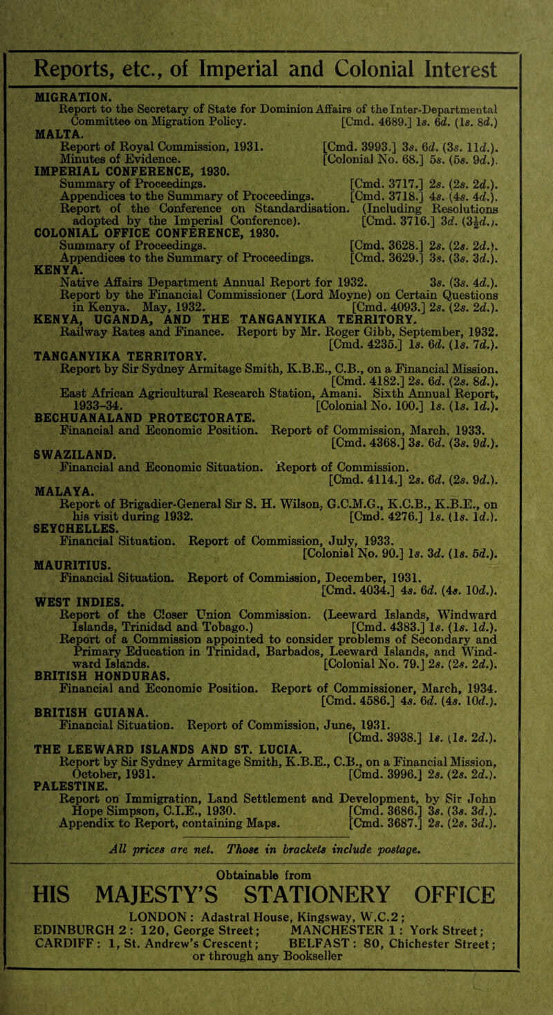 Reports, etc., of Imperial and Colonial Interest MIGRATION. Report to the Secretary of State for Dominion Affairs of the Inter-Departmental Committee on Migration Policy. [Cmd. 4689.] Is. 6d. (Is. 8d.) MALTA. Report of Royal Commission, 1931. [Cmd. 3993.] 3s. 6d. (3s. lid.). Minutes of Evidence. [Colonial No. 68.] 5s. (5s. 9d.). IMPERIAL CONFERENCE, 1930. Summary of Proceedings. [Cmd. 3717.] 2s. (2s. 2d.), Appendices to the Summary of Proceedings. [Cmd. 3718.] 4s. (4s. 4d.). Report of the Conference on Standardisation. (Including Resolutions adopted by the Imperial Conference). [Cmd. 3716.] 3d. (3Ad.;, COLONIAL OFFICE CONFERENCE, 1930. Summary of Proceedings. [Cmd, 3628.] 2s. (2s. 2d.). Appendices to the Summary of Proceedings. [Cmd. 3629.] 3s. (3s. 3d.). KENYA. Native Affairs Department Annual Report for 1932. 3s. (3s. 4d.). Report by the Financial Commissioner (Lord Moyne) on Certain Questions in Kenya. May, 1932. [Cmd. 4093.] 2s. (2s. 2d.). KENYA, UGANDA, AND THE TANGANYIKA TERRITORY. Railway Rates and Finance. Report by Mr. Roger Gibb, September, 1932. [Cmd. 4235.] Is. 6d. (Is. Id.). TANGANYIKA TERRITORY. Report by Sir Sydney Armitage Smith, K.B.E., C.B., on a Financial Mission, [Cmd. 4182.] 2s. 6d. (2s. 8d.). East African Agricultural Research Station, Amani. Sixth Annual Report, 1933-34. [Colonial No. 100.] Is. (Is. Id.). BECHUANALAND PROTECTORATE. Financial and Economic Position. Report of Commission, March, 1933. [Cmd. 4368.1 3s. 6d. (3s. 9d.). SWAZILAND. Financial and Economic Situation. Report of Commission. [Cmd. 4114.] 2s. 6d. (2s. 9d.). MALAYA. Report of Brigadier-General Sir S. H. Wilson, G.G.M.G., K.C.B., K.B.E., on his visit during 1932. [Cmd. 4276.] Is. (Is. Id.). SEYCHELLES. Financial Situation. Report of Commission, July, 1933. [Colonial No. 90.] Is. 3d. (Is. 5d.). MAURITIUS. Financial Situation. Report of Commission, December, 1931. [Cmd. 4034.] 4s. 6d. (4s. 10d.). WEST INDIES. Report of the Closer Union Commission. (Leeward Islands, Windward Islands, Trinidad and Tobago.) [Cmd. 4383.] Is. (Is. Id.). Report of a Commission appointed to consider problems of Secondary and Primary Education in Trinidad, Barbados, Leeward Islands, and Wind¬ ward Islands. [Colonial No. 79.] 2s. (2s. 2d.). BRITISH HONDURAS. Financial and Economic Position. Report of Commissioner, March, 1934. [Cmd. 4586.] 4s. 6d. (4s. 10d.). BRITISH GUIANA. Financial Situation. Report of Commission, June, 1931. [Cmd. 3938.] Is. [Is. 2d.). THE LEEWARD ISLANDS AND ST. LUCIA. Report by Sir Sydney Armitage Smith, K.B.E., C.B., on a Financial Mission, October, 1931. [Cmd. 3996.] 2s. (2s. 2d.). PALESTINE. Report on Immigration, Land Settlement and Development, by Sir John Hope Simpson, C.I.E., 1930. [Cmd. 3686.] 3s. (3s. 3d.). Appendix to Report, containing Maps. [Cmd. 3687.] 2s. (2s. 3d.). All prices are net. Those in brackets include postage. Obtainable from HIS MAJESTY’S STATIONERY OFFICE LONDON : Adastral House, Kingsway, W.C.2 ; EDINBURGH 2 : 120, George Street; MANCHESTER 1 : York Street; CARDIFF : 1, St. Andrew’s Crescent; BELFAST : 80, Chichester Street; or through any Bookseller