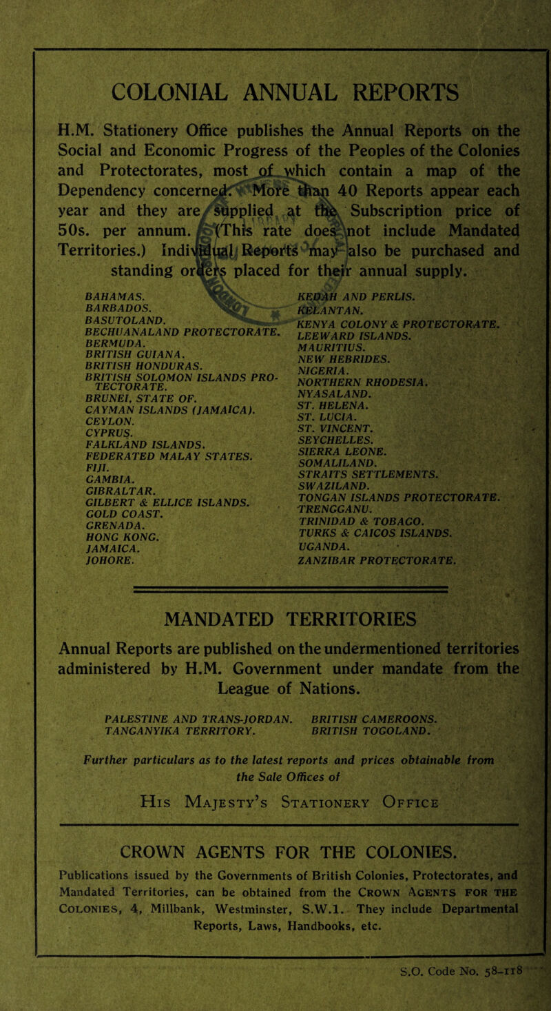 COLONIAL ANNUAL REPORTS H.M. Stationery Office publishes the Annual Reports oh the Social and Economic Progress of the Peoples of the Colonies and Protectorates, most of which contain a map of the Dependency concerned More than 40 Reports appear each year and they are supplied at fm Subscription price of 50s. per annum. fgftThis rate does \not include Mandated Territories.) Indi>®viAl Reports may also be purchased and standing ortfeTs placed for their annual supply. BAHAMAS. KEDAH AND PERLIS. BARBADOS. KELANTAN. KENYA COLONY & PROTECTORATE. LEEWARD ISLANDS. MAURITIUS. NEW HEBRIDES. NIGERIA. NORTHERN RHODESIA. NY AS ALAND. ST. HELENA. ST. LUCIA. ST. VINCENT. SEYCHELLES. SIERRA LEONE. SOMALILAND. STRAITS SETTLEMENTS. SWAZILAND. TONGAN ISLANDS PROTECTORATE. TRENGGANU. TRINIDAD & TOBAGO. TURKS & CAICOS ISLANDS. UGANDA. ZANZIBAR PROTECTORATE. MANDATED TERRITORIES Annual Reports are published on the undermentioned territories administered by H.M. Government under mandate from the League of Nations. PALESTINE AND TRANS JORDAN. BRITISH CAMEROONS. TANGANYIKA TERRITORY. BRITISH TOGOLAND. Further particulars as to the latest reports and prices obtainable from the Sale Offices of His Majesty’s Stationery Office CROWN AGENTS FOR THE COLONIES. Publications issued by the Governments of British Colonies, Protectorates, and Mandated Territories, can be obtained from the CROWN AGENTS FOR THE Colonies, 4, Millbank, Westminster, S.W.l. They include Departmental Reports, Laws, Handbooks, etc. BECHUANALAND PROTECTORATE. BERMUDA. BRITISH GUIANA. BRITISH HONDURAS. BRITISH SOLOMON ISLANDS PRO¬ TECTORATE. BRUNEI, STATE OF. CAYMAN ISLANDS (JAMAICA). CEYLON. CYPRUS. FALKLAND ISLANDS. FEDERATED MALAY STATES. FIJI. GAMBIA. GIBRALTAR. GILBERT & ELLICE ISLANDS. GOLD COAST. GRENADA. HONG KONG. JAMAICA. JOHORE. S.O. Code No. 58-118