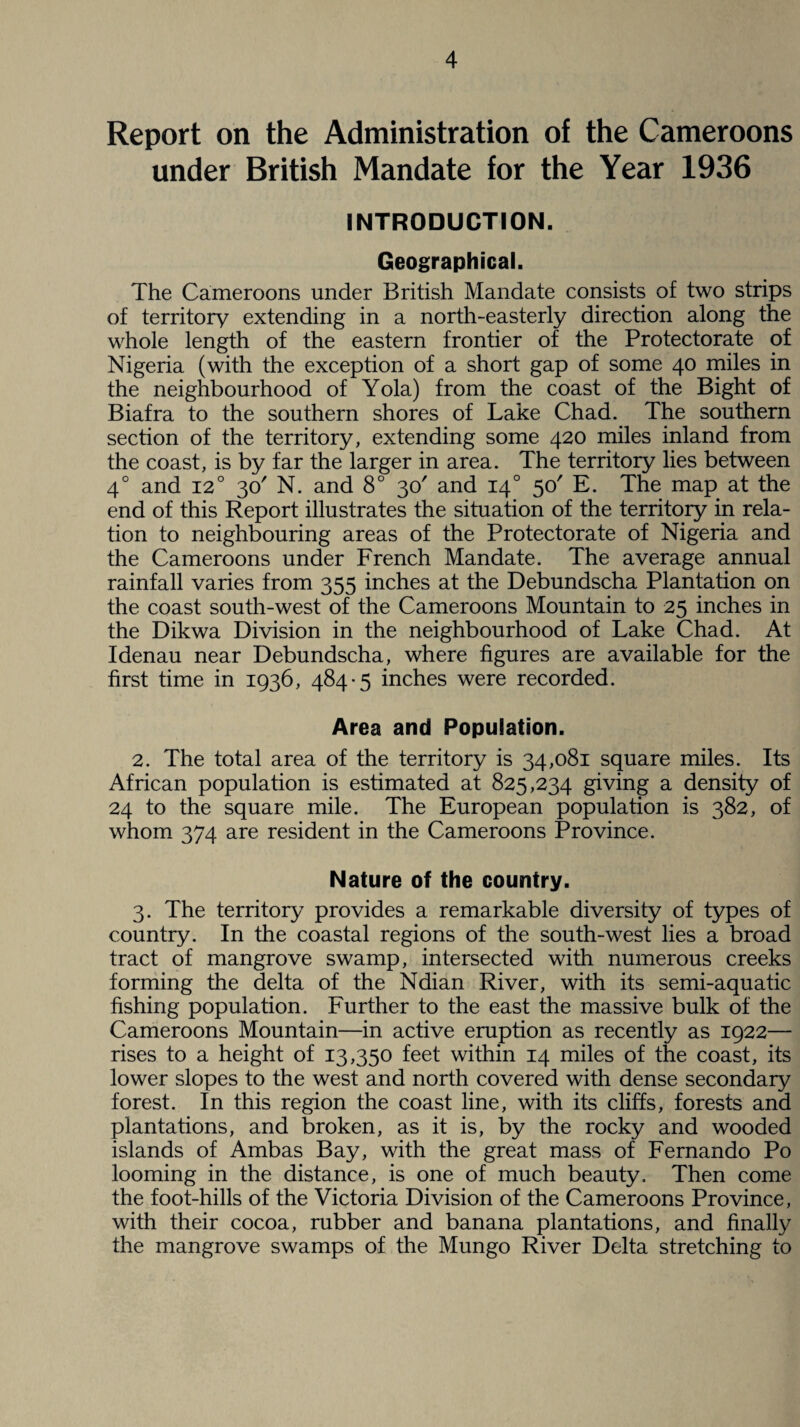 Report on the Administration of the Cameroons under British Mandate for the Year 1936 INTRODUCTION. Geographical. The Cameroons under British Mandate consists of two strips of territory extending in a north-easterly direction along the whole length of the eastern frontier of the Protectorate of Nigeria (with the exception of a short gap of some 40 miles in the neighbourhood of Yola) from the coast of the Bight of Biafra to the southern shores of Lake Chad. The southern section of the territory, extending some 420 miles inland from the coast, is by far the larger in area. The territory lies between 40 and 120 30' N. and 8° 30' and 140 50' E. The map at the end of this Report illustrates the situation of the territory in rela¬ tion to neighbouring areas of the Protectorate of Nigeria and the Cameroons under French Mandate. The average annual rainfall varies from 355 inches at the Debundscha Plantation on the coast south-west of the Cameroons Mountain to 25 inches in the Dikwa Division in the neighbourhood of Lake Chad. At Idenau near Debundscha, where figures are available for the first time in 1936, 484-5 inches were recorded. Area and Population. 2. The total area of the territory is 34,081 square miles. Its African population is estimated at 825,234 giving a density of 24 to the square mile. The European population is 382, of whom 374 are resident in the Cameroons Province. Nature of the country. 3. The territory provides a remarkable diversity of types of country. In the coastal regions of the south-west lies a broad tract of mangrove swamp, intersected with numerous creeks forming the delta of the Ndian River, with its semi-aquatic fishing population. Further to the east the massive bulk of the Cameroons Mountain—in active eruption as recently as 1922— rises to a height of 13,350 feet within 14 miles of the coast, its lower slopes to the west and north covered with dense secondary forest. In this region the coast line, with its cliffs, forests and plantations, and broken, as it is, by the rocky and wooded islands of Ambas Bay, with the great mass of Fernando Po looming in the distance, is one of much beauty. Then come the foot-hills of the Victoria Division of the Cameroons Province, with their cocoa, rubber and banana plantations, and finally the mangrove swamps of the Mungo River Delta stretching to