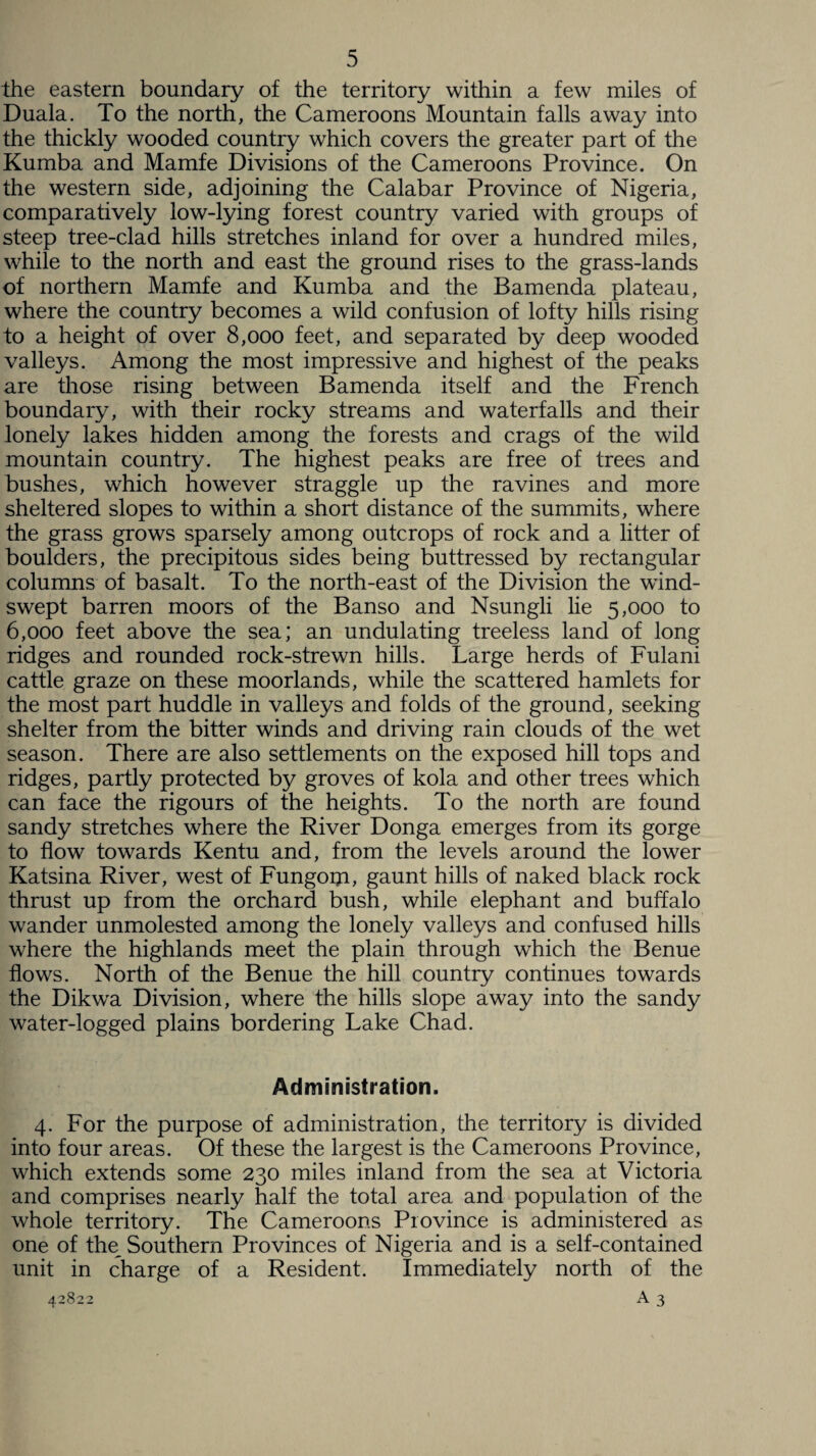 the eastern boundary of the territory within a few miles of Duala. To the north, the Cameroons Mountain falls away into the thickly wooded country which covers the greater part of the Kumba and Mamfe Divisions of the Cameroons Province. On the western side, adjoining the Calabar Province of Nigeria, comparatively low-lying forest country varied with groups of steep tree-clad hills stretches inland for over a hundred miles, while to the north and east the ground rises to the grass-lands of northern Mamfe and Kumba and the Bamenda plateau, where the country becomes a wild confusion of lofty hills rising to a height of over 8,000 feet, and separated by deep wooded valleys. Among the most impressive and highest of the peaks are those rising between Bamenda itself and the French boundary, with their rocky streams and waterfalls and their lonely lakes hidden among the forests and crags of the wild mountain country. The highest peaks are free of trees and bushes, which however straggle up the ravines and more sheltered slopes to within a short distance of the summits, where the grass grows sparsely among outcrops of rock and a litter of boulders, the precipitous sides being buttressed by rectangular columns of basalt. To the north-east of the Division the wind¬ swept barren moors of the Banso and Nsungli lie 5,000 to 6,000 feet above the sea; an undulating treeless land of long ridges and rounded rock-strewn hills. Large herds of Fulani cattle graze on these moorlands, while the scattered hamlets for the most part huddle in valleys and folds of the ground, seeking shelter from the bitter winds and driving rain clouds of the wet season. There are also settlements on the exposed hill tops and ridges, partly protected by groves of kola and other trees which can face the rigours of the heights. To the north are found sandy stretches where the River Donga emerges from its gorge to flow towards Kentu and, from the levels around the lower Katsina River, west of Fungorji, gaunt hills of naked black rock thrust up from the orchard bush, while elephant and buffalo wander unmolested among the lonely valleys and confused hills where the highlands meet the plain through which the Benue flows. North of the Benue the hill country continues towards the Dikwa Division, where the hills slope away into the sandy water-logged plains bordering Lake Chad. Administration. 4. For the purpose of administration, the territory is divided into four areas. Of these the largest is the Cameroons Province, which extends some 230 miles inland from the sea at Victoria and comprises nearly half the total area and population of the whole territory. The Cameroons Province is administered as one of the_ Southern Provinces of Nigeria and is a self-contained unit in charge of a Resident. Immediately north of the