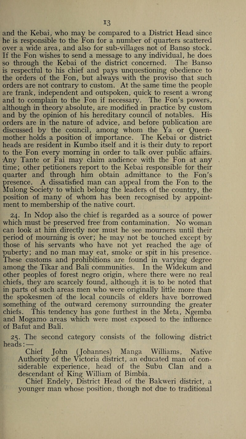 and the Kebai, who may be compared to a District Head since he is responsible to the Fon for a number of quarters scattered over a wide area, and also for sub-villages not of Banso stock. If the Fon wishes to send a message to any individual, he does so through the Kebai of the district concerned. The Banso is respectful to his chief and pays unquestioning obedience to the orders of the Fon, but always with the proviso that such orders are not contrary to custom. At the same time the people are frank, independent and outspoken, quick to resent a wrong and to complain to the Fon if necessary. The Fon’s powers, although in theory absolute, are modified in practice by custom and by the opinion of his hereditary council of notables. His orders are in the nature of advice, and before publication are discussed by the council, among whom the Ya or Queen- mother holds a position of importance. The Kebai or district heads are resident in Kumbo itself and it is their duty to report to the Fon every morning in order to talk over public affairs. Any Tante or Fai may claim audience with the Fon at any time; other petitioners report to the Kebai responsible for their quarter and through him obtain admittance to the Fon’s presence. A dissatisfied man can appeal from the Fon to the Mulong Society to which belong the leaders of the country, the position of many of whom; has been recognised by appoint¬ ment to membership of the native court. 24. In Ndop also the chief is regarded as a source of power which must be preserved free' from contamination. No woman can look at him directly nor must he see mourners until their period of mourning is over; he may not be touched except by those of his servants who have not yet reached the age of puberty; and no man may eat, smoke or spit in his presence. These customs and prohibitions are found in varying degree among the Tikar and Bali communities. In the Widekum and other peoples of forest negro origin, where there were no real chiefs, they are scarcely found, although it is to be noted that in parts of such areas men who were originally little more than the spokesmen of the local councils of elders have borrowed something of the outward ceremony surrounding the greater chiefs. This tendency has gone furthest in the Meta, Ngemba and Mogamo areas which were most exposed to the influence of Bafut and Bali. 25. The second category consists of the following district heads: — Chief John (Johannes) Manga Williams, Native Authority of the Victoria district, an educated man of con¬ siderable experience, head of the Subu Clan and a descendant of King William of Bimbia. Chief Endely, District Head of the Bakweri district, a younger man whose position, though not due to traditional