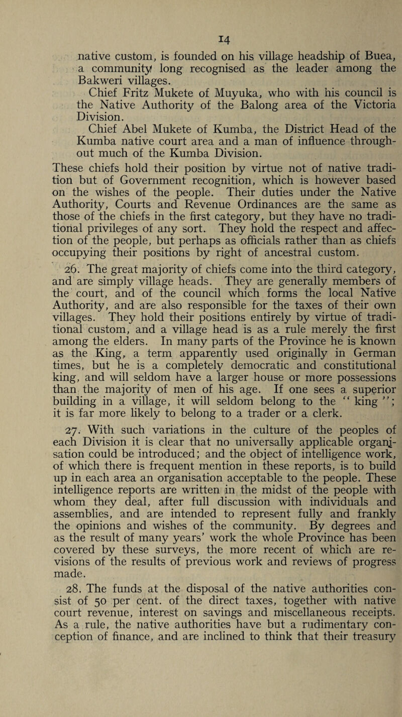 native custom, is founded on his village headship of Buea, a community long recognised as the leader among the Bakweri villages. Chief Fritz Mukete of Muyuka, who with his council is the Native Authority of the Balong area of the Victoria Division. Chief Abel Mukete of Kumba, the District Head of the Kumba native court area and a man of influence through¬ out much of the Kumba Division. These chiefs hold their position by virtue not of native tradi¬ tion but of Government recognition, which is however based on the wishes of the people. Their duties under the Native Authority, Courts and Revenue Ordinances are the same as those of the chiefs in the first category, but they have no tradi¬ tional privileges of any sort. They hold the respect and affec¬ tion of the people, but perhaps as officials rather than as chiefs occupying their positions by right of ancestral custom. 26. The great majority of chiefs come into the third category, and are simply village heads. They are generally members of the court, and of the council which forms the local Native Authority, and are also responsible for the taxes of their own villages. They hold their positions entirely by virtue of tradi¬ tional custom, and a village head is as a rule merely the first among the elders. In many parts of the Province he is known as the King, a term apparently used originally in German times, but he is a completely democratic and constitutional king, and will seldom have a larger house or more possessions than the majority of men of his age. If one sees a superior building in a village, it will seldom belong to the “ king it is far more likely to belong to a trader or a clerk. 27. With such variations in the culture of the peoples of each Division it is clear that no universally applicable organi¬ sation could be introduced; and the object of intelligence work, of which there is frequent mention in these reports, is to build up in each area an organisation acceptable to the people. These intelligence reports are written in the midst of the people with whom they deal, after full discussion with individuals and assemblies, and are intended to represent fully and frankly the opinions and wishes of the community. By degrees and as the result of many years’ work the whole Province has been covered by these surveys, the more recent of which are re¬ visions of the results of previous work and reviews of progress made. 28. The funds at the disposal of the native authorities con¬ sist of 50 per cent, of the direct taxes, together with native court revenue, interest on savings and miscellaneous receipts. As a rule, the native authorities have but a rudimentary con¬ ception of finance, and are inclined to think that their treasury