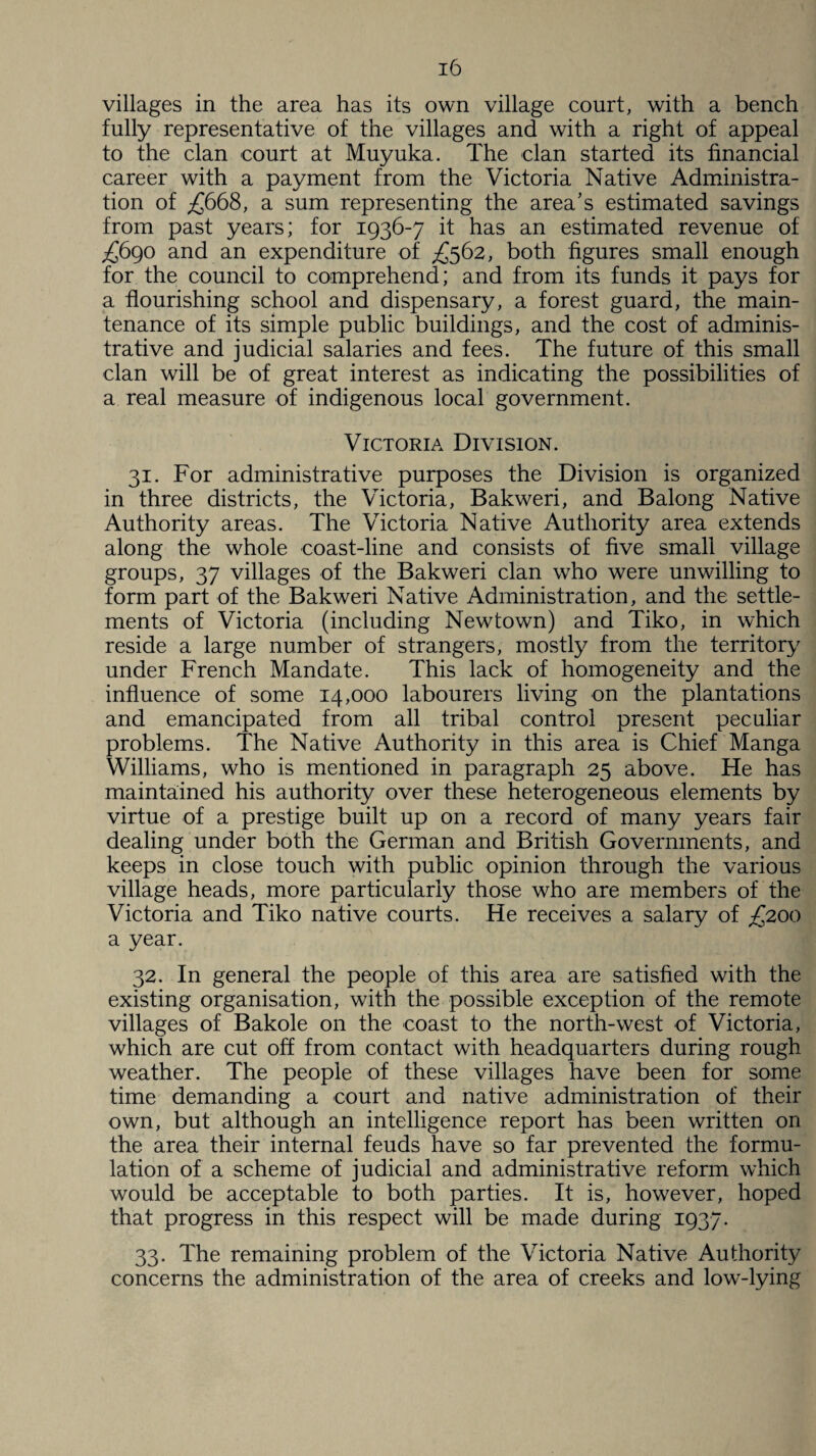 villages in the area has its own village court, with a bench fully representative of the villages and with a right of appeal to the clan court at Muyuka. The clan started its financial career with a payment from the Victoria Native Administra¬ tion of £668, a sum representing the area’s estimated savings from past years; for 1936-7 it has an estimated revenue of £690 and an expenditure of £562, both figures small enough for the council to comprehend; and from its funds it pays for a flourishing school and dispensary, a forest guard, the main¬ tenance of its simple public buildings, and the cost of adminis¬ trative and judicial salaries and fees. The future of this small clan will be of great interest as indicating the possibilities of a real measure of indigenous local government. Victoria Division. 31. For administrative purposes the Division is organized in three districts, the Victoria, Bakweri, and Balong Native Authority areas. The Victoria Native Authority area extends along the whole coast-line and consists of five small village groups, 37 villages of the Bakweri clan wTho were unwilling to form part of the Bakweri Native Administration, and the settle¬ ments of Victoria (including Newtown) and Tiko, in which reside a large number of strangers, mostly from the territory under French Mandate. This lack of homogeneity and the influence of some 14,000 labourers living on the plantations and emancipated from all tribal control present peculiar problems. The Native Authority in this area is Chief Manga Williams, who is mentioned in paragraph 25 above. He has maintained his authority over these heterogeneous elements by virtue of a prestige built up on a record of many years fair dealing under both the German and British Governments, and keeps in close touch with public opinion through the various village heads, more particularly those who are members of the Victoria and Tiko native courts. He receives a salary of £200 a year. 32. In general the people of this area are satisfied with the existing organisation, with the possible exception of the remote villages of Bakole on the coast to the north-west of Victoria, which are cut off from contact with headquarters during rough weather. The people of these villages have been for some time demanding a court and native administration of their own, but although an intelligence report has been written on the area their internal feuds have so far prevented the formu¬ lation of a scheme of judicial and administrative reform which would be acceptable to both parties. It is, however, hoped that progress in this respect will be made during 1937. 33. The remaining problem of the Victoria Native Authority concerns the administration of the area of creeks and low-lying