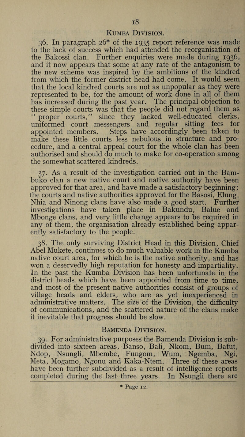 Kumba Division. 36. In paragraph 26* of the 1935 report reference was made to the lack of success which had attended the reorganisation of the Bakossi clan. Further enquiries were made during 1936, and it now appears that some at any rate of the antagonism to the new scheme was inspired by the ambitions of the kindred from which the former district head had come. It would seem that the local kindred courts are not as unpopular as they were represented to be, for the amount of work done in all of them has increased during the past year. The principal objection to these simple courts was that the people did not regard them as “ proper courts/' since they lacked well-educated clerks, uniformed court messengers and regular sitting fees for appointed members. Steps have accordingly been taken to make these little courts less nebulous in structure and pro¬ cedure, and a central appeal court for the whole clan has been authorised and should do much to make for co-operation among the somewhat scattered kindreds. 37. As a result of the investigation carried out in the Bam- buko clan a new native court and native authority have been approved for that area, and have made a satisfactory beginning; the courts and native authorities approved for the Basosi, Elung, Nhia and Ninong clans have also made a good start. Further investigations have taken place in Bakundu, Balue and Mbonge clans, and very little change appears to be required in any of them, the organisation already established being appar¬ ently satisfactory to the people. 38. The only surviving District Head in this Division, Chief Abel Mukete, continues to do much valuable work in the Kumba native court area, for which he is the native authority, and has won a deservedly high reputation for honesty and impartiality. In the past the Kumba Division has been unfortunate in the district heads which have been appointed from time to time, and most of the present native authorities consist of groups of village heads and elders, who are as yet inexperienced in administrative matters. The size of the Division, the difficulty of communications, and the scattered nature of the clans make it inevitable that progress should be slow. Bamenda Division. 39. For administrative purposes the Bamenda Division is sub¬ divided into sixteen areas, Banso, Bali, Nkom, Bum, Bafut, Ndop, Nsungli, Mbembe, Fungom, Wum, Ngemba, Ngi, Meta, Mogamo, Ngonu and Kaka-Ntem. Three of these areas have been further subdivided as a result of intelligence reports completed during the last three years. In Nsungli there are