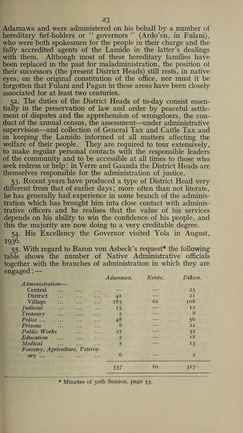 Adamawa and were administered on his behalf by a number of hereditary fief-holders or “ governors  (Ardo’en, in Fulani), who were both spokesmen for the people in their charge and the fully accredited agents of the Lamido in the latter’s dealings with them. Although most of these hereditary families have been replaced, in the past for maladministration, the position ot their successors (the present District Heads) still rests, in native eyes, on the original constitution of the office, nor must it be forgotten that Fulani and Pagan in these areas have been closely associated for at least two centuries. -V*' 52. The duties of the District Heads of to-day consist essen¬ tially in the preservation of law and order by peaceful settle¬ ment of disputes and the apprehension of wrongdoers, the con¬ duct of the annual census, the assessment—under administrative supervision—and collection of General Tax and Cattle Tax and in keeping the Lamido informed of all matters affecting the welfare of their people. They are required to tour extensively, to make regular personal contacts with the responsible leaders of the community and to be accessible at all times to those who seek redress or help; in Verre and Gaanda the District Heads are themselves responsible for the administration of justice. 53. Recent years have produced a type of District Head very different from that of earlier days; more often than not literate, he has generally had experience in some branch of the adminis¬ tration which has brought him into close contact with adminis¬ trative officers and he realises that the value of his services depends on his ability to win the confidence; of his people, and this the majority are now doing to a very creditable degree. 54. His Excellency the Governor visited Yola in August, 1936. 55. With regard to Baron von Asbeck’s request* the following table shows the number of Native Administrative officials together with the branches of administration in which they are engaged:— A dministration— Adamawa. Kentu. Dikwa. Central — — 25 District 4i — 21 Village 183 61 108 Judicial 15 -— 12 Treasury 2 — 8 Police ... 48 — 56 Prisons 8 — 22 Public Works 27 — 32 Education 2 — 18 Medical Forestry, Agriculture, Veterin- 5 13 d'yy ••• ••• ••• ••• 6 — 2 337 61 3i7