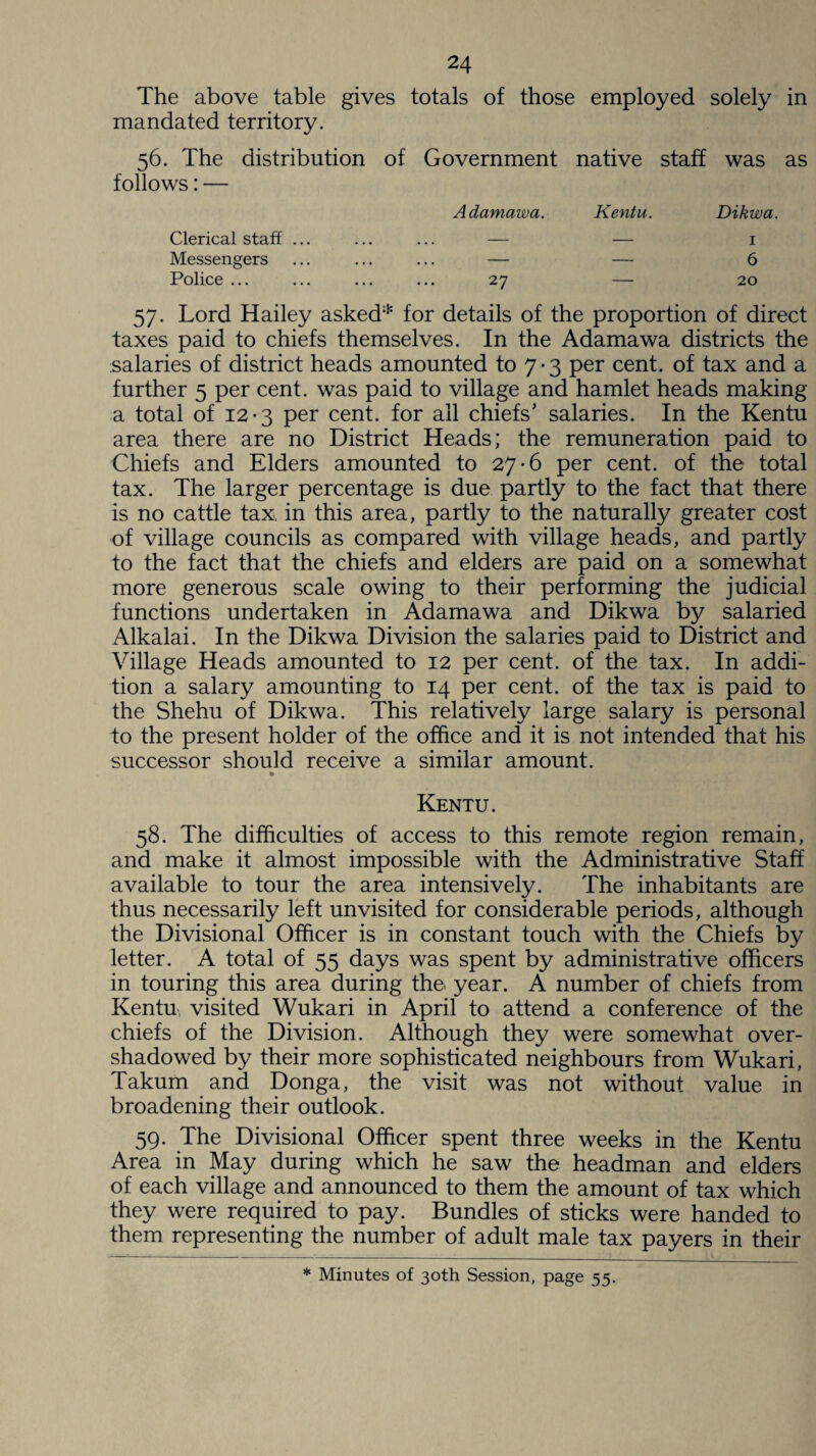 The above table gives mandated territory. totals of those employed solely in 56. The distribution of follows: — Government native staff was as Adamawa. Kentu. Dikwa. Clerical staff ... Messengers Police ... 27 — 1 — 6 — 20 57* Lord Hailey asked* for details of the proportion of direct taxes paid to chiefs themselves. In the Adamawa districts the salaries of district heads amounted to 7 • 3 per cent, of tax and a further 5 per cent, was paid to village and hamlet heads making a total of 12-3 per cent, for all chiefs’ salaries. In the Kentu area there are no District Heads; the remuneration paid to Chiefs and Elders amounted to 27-6 per cent, of the total tax. The larger percentage is due partly to the fact that there is no cattle tax, in this area, partly to the naturally greater cost of village councils as compared with village heads, and partly to the fact that the chiefs and elders are paid on a somewhat more generous scale owing to their performing the judicial functions undertaken in Adamawa and Dikwa by salaried Alkalai. In the Dikwa Division the salaries paid to District and Village Heads amounted to 12 per cent, of the tax. In addi¬ tion a salary amounting to 14 per cent, of the tax is paid to the Shehu of Dikwa. This relatively large salary is personal to the present holder of the office and it is not intended that his successor should receive a similar amount. Kentu. 58. The difficulties of access to this remote region remain, and make it almost impossible with the Administrative Staff available to tour the area intensively. The inhabitants are thus necessarily left unvisited for considerable periods, although the Divisional Officer is in constant touch with the Chiefs by letter. A total of 55 days was spent by administrative officers in touring this area during the year. A number of chiefs from Kentu visited Wukari in April to attend a conference of the chiefs of the Division. Although they were somewhat over¬ shadowed by their more sophisticated neighbours from Wukari, Takum and Donga, the visit was not without value in broadening their outlook. 59. The Divisional Officer spent three weeks in the Kentu Area in May during which he saw the headman and elders of each village and announced to them the amount of tax which they were required to pay. Bundles of sticks were handed to them representing the number of adult male tax payers in their