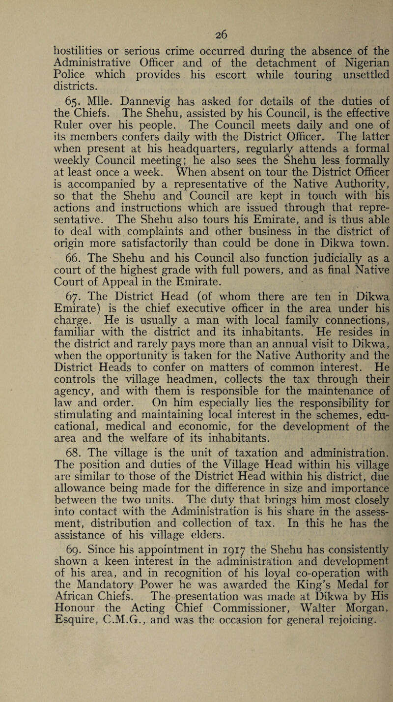 hostilities or serious crime occurred during the absence of the Administrative Officer and of the detachment of Nigerian Police which provides his escort while touring unsettled districts. 65. Mile. Dannevig has asked for details of the duties of the Chiefs. The Shehu, assisted by his Council, is the effective Ruler over his people. The Council meets daily and one of its members confers daily with the District Officer. The latter when present at his headquarters, regularly attends a formal weekly Council meeting; he also sees the Shehu less formally at least once a week. When absent on tour the District Officer is accompanied by a representative of the Native Authority, so that the Shehu and Council are kept in touch with his actions and instructions which are issued through that repre¬ sentative. The Shehu also tours his Emirate, and is thus able to deal with complaints and other business in the district of origin more satisfactorily than could be done in Dikwa town. 66. The Shehu and his Council also function judicially as a court of the highest grade with full powers, and as final Native Court of Appeal in the Emirate. 67. The District Head (of whom there are ten in Dikwa Emirate) is the chief executive officer in the area under his charge. He is usually a man with local family connections, familiar with the district and its inhabitants. He resides in the district and rarely pays more than an annual visit to Dikwa, when the opportunity is taken for the Native Authority and the District Heads to confer on matters of common interest. He controls the village headmen, collects the tax through their agency, and with them is responsible for the maintenance of law and order. On him especially lies the responsibility for stimulating and maintaining local interest in the schemes, edu¬ cational, medical and economic, for the development of the area and the welfare of its inhabitants. 68. The village is the unit of taxation and administration. The position and duties of the Village Head within his village are similar to those of the District Head within his district, due allowance being made for the difference in size and importance between the two units. The duty that brings him most closely into contact with the Administration is his share in the assess¬ ment, distribution and collection of tax. In this he has the assistance of his village elders. 69. Since his appointment in 1917 the Shehu has consistently shown a keen interest in the administration and development of his area, and in recognition of his loyal co-operation with the Mandatory Power he was awarded the King’s Medal for African Chiefs. The presentation was made at Dikwa by His Honour the Acting Chief Commissioner, Walter Morgan, Esquire, C.M.G., and was the occasion for general rejoicing.