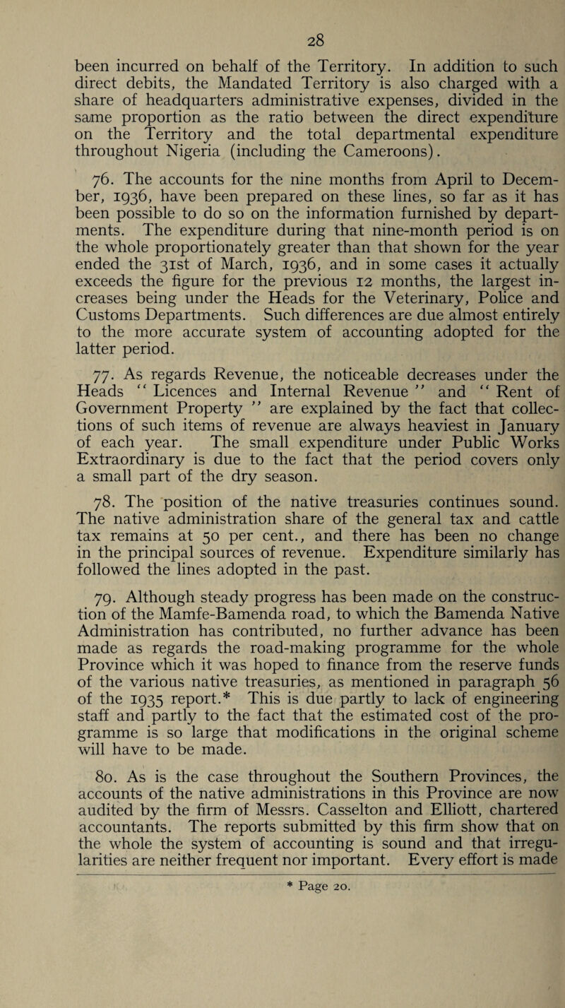 been incurred on behalf of the Territory. In addition to such direct debits, the Mandated Territory is also charged with a share of headquarters administrative expenses, divided in the same proportion as the ratio between the direct expenditure on the Territory and the total departmental expenditure throughout Nigeria (including the Cameroons). 76. The accounts for the nine months from April to Decem¬ ber, 1936, have been prepared on these lines, so far as it has been possible to do so on the information furnished by depart¬ ments. The expenditure during that nine-month period is on the whole proportionately greater than that shown for the year ended the 31st of March, 1936, and in some cases it actually exceeds the figure for the previous 12 months, the largest in¬ creases being under the Heads for the Veterinary, Police and Customs Departments. Such differences are due almost entirely to the more accurate system of accounting adopted for the latter period. 77. As regards Revenue, the noticeable decreases under the Heads “ Licences and Internal Revenue ” and “ Rent of Government Property ” are explained by the fact that collec¬ tions of such items of revenue are always heaviest in January of each year. The small expenditure under Public Works Extraordinary is due to the fact that the period covers only a small part of the dry season. 78. The position of the native treasuries continues sound. The native administration share of the general tax and cattle tax remains at 50 per cent., and there has been no change in the principal sources of revenue. Expenditure similarly has followed the lines adopted in the past. 79. Although steady progress has been made on the construc¬ tion of the Mamfe-Bamenda road, to which the Bamenda Native Administration has contributed, no further advance has been made as regards the road-making programme for the whole Province which it was hoped to finance from the reserve funds of the various native treasuries, as mentioned in paragraph 56 of the 1935 report.* This is due partly to lack of engineering staff and partly to the fact that the estimated cost of the pro¬ gramme is so large that modifications in the original scheme will have to be made. 80. As is the case throughout the Southern Provinces, the accounts of the native administrations in this Province are now audited by the firm of Messrs. Casselton and Elliott, chartered accountants. The reports submitted by this firm show that on the whole the system of accounting is sound and that irregu¬ larities are neither frequent nor important. Every effort is made