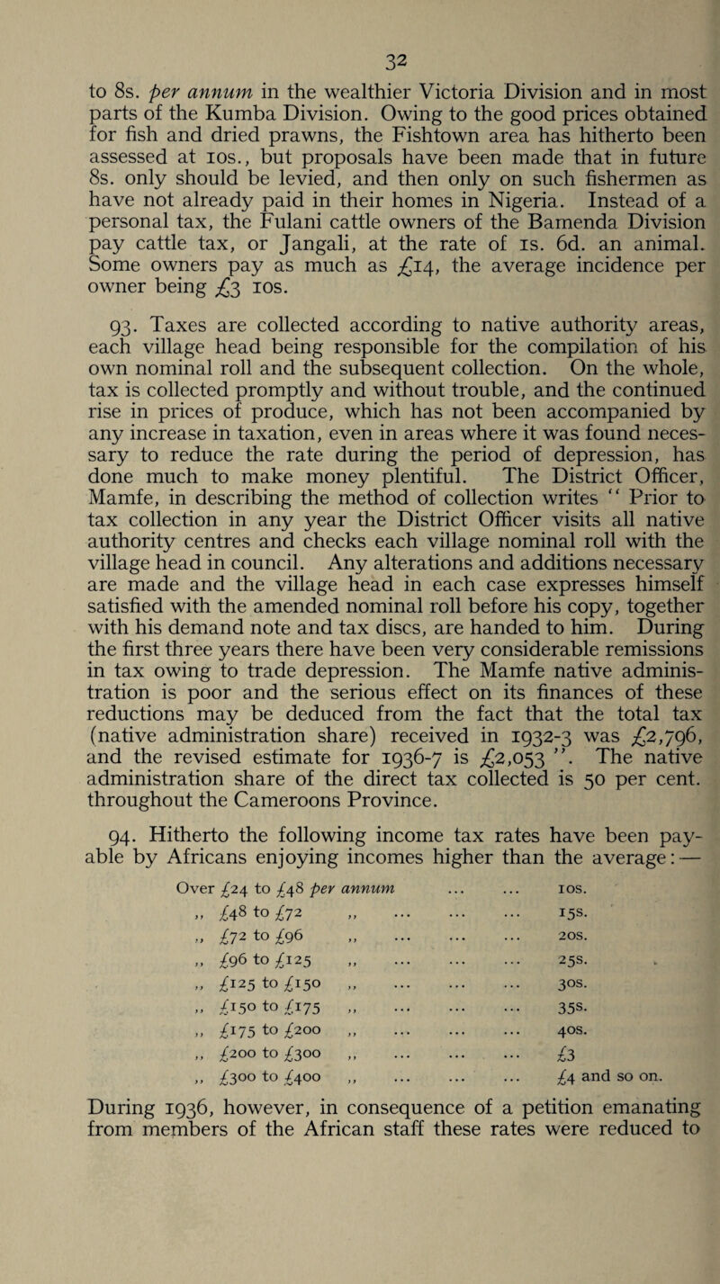 to 8s. per annum in the wealthier Victoria Division and in most parts of the Kumba Division. Owing to the good prices obtained for fish and dried prawns, the Fish town area has hitherto been assessed at ios., but proposals have been made that in future 8s. only should be levied, and then only on such fishermen as have not already paid in their homes in Nigeria. Instead of a personal tax, the Fulani cattle owners of the Bamenda Division pay cattle tax, or Jangali, at the rate of is. 6d. an animal. Some owners pay as much as £14, the average incidence per owner being £3 ios. 93. Taxes are collected according to native authority areas, each village head being responsible for the compilation of his own nominal roll and the subsequent collection. On the whole, tax is collected promptly and without trouble, and the continued rise in prices of produce, which has not been accompanied by any increase in taxation, even in areas where it was found neces¬ sary to reduce the rate during the period of depression, has done much to make money plentiful. The District Officer, Mamfe, in describing the method of collection writes “ Prior to tax collection in any year the District Officer visits all native authority centres and checks each village nominal roll with the village head in council. Any alterations and additions necessary are made and the village head in each case expresses himself satisfied with the amended nominal roll before his copy, together with his demand note and tax discs, are handed to him. During the first three years there have been very considerable remissions in tax owing to trade depression. The Mamfe native adminis¬ tration is poor and the serious effect on its finances of these reductions may be deduced from the fact that the total tax (native administration share) received in 1932-3 was £2,796, and the revised estimate for 1936-7 is £2,053 The native administration share of the direct tax collected is 50 per cent, throughout the Cameroons Province. 94. Hitherto the following income tax rates have been pay¬ able by Africans enjoying incomes higher than the average: — Over ^24 to ^48 per annum „ ^48 to ^72 ,, T72 to ^96 „ /96to^i25 „ ^125 to ^150 „ „ /150 to /175 „ „ £175 to £200 „ ,, ^200 to ^300 ,, ^300 to £400 ios. 15s. 20s. 25s. 3°s. 35s- 40s. £3 ^4 and so on. During 1936, however, in consequence of a petition emanating from members of the African staff these rates were reduced to