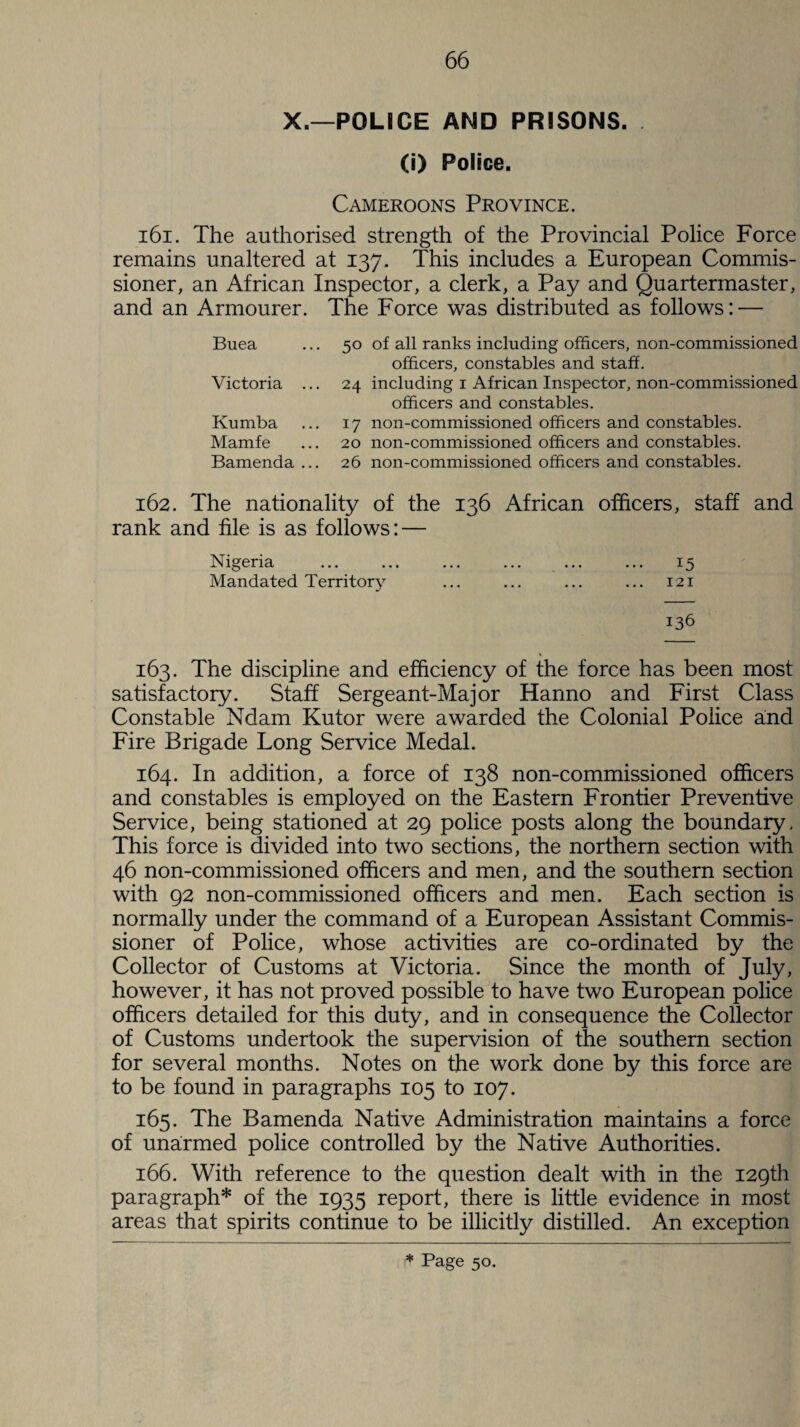 X.—POLICE AND PRISONS. (i) Police. Cameroons Province. 161. The authorised strength of the Provincial Police Force remains unaltered at 137. This includes a European Commis¬ sioner, an African Inspector, a clerk, a Pay and Quartermaster, and an Armourer. The Force was distributed as follows: — Buea Victoria ... Kumba Mamfe Bamenda ... 50 24 17 20 26 of all ranks including officers, non-commissioned officers, constables and staff, including i African Inspector, non-commissioned officers and constables, non-commissioned officers and constables, non-commissioned officers and constables, non-commissioned officers and constables. 162. The nationality of the 136 African officers, staff and rank and file is as follows: — Nigeria ... ... ... ... ... ... 15 Mandated Territory ... ... ... ... 121 136 163. The discipline and efficiency of the force has been most satisfactory. Staff Sergeant-Major Hanno and First Class Constable Ndam Kutor were awarded the Colonial Police and Fire Brigade Long Service Medal. 164. In addition, a force of 138 non-commissioned officers and constables is employed on the Eastern Frontier Preventive Service, being stationed at 29 police posts along the boundary. This force is divided into two sections, the northern section with 46 non-commissioned officers and men, and the southern section with 92 non-commissioned officers and men. Each section is normally under the command of a European Assistant Commis¬ sioner of Police, whose activities are co-ordinated by the Collector of Customs at Victoria. Since the month of July, however, it has not proved possible to have two European police officers detailed for this duty, and in consequence the Collector of Customs undertook the supervision of the southern section for several months. Notes on the work done by this force are to be found in paragraphs 105 to 107. 165. The Bamenda Native Administration maintains a force of unarmed police controlled by the Native Authorities. 166. With reference to the question dealt with in the 129th paragraph* of the 1935 report, there is little evidence in most areas that spirits continue to be illicitly distilled. An exception