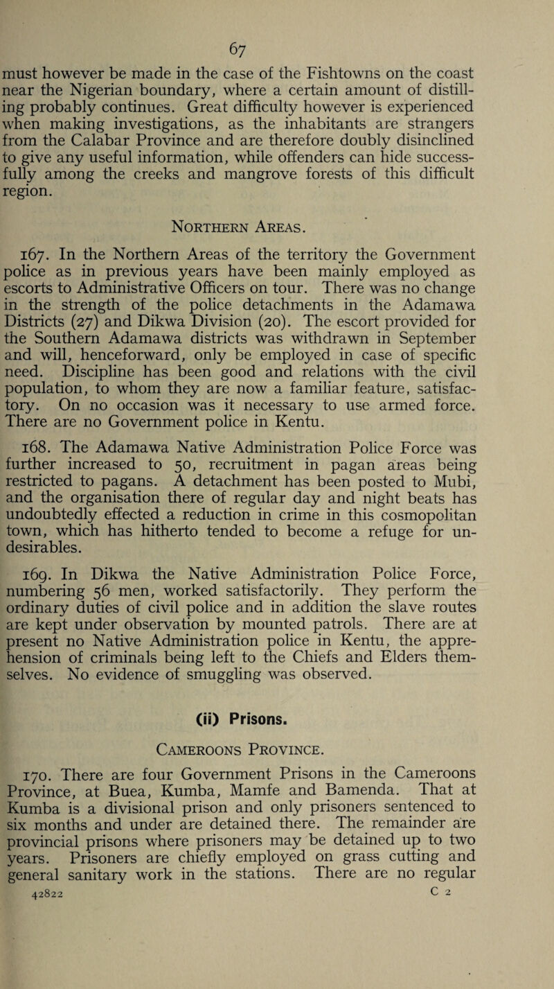 must however be made in the case of the Fishtowns on the coast near the Nigerian boundary, where a certain amount of distill¬ ing probably continues. Great difficulty however is experienced when making investigations, as the inhabitants are strangers from the Calabar Province and are therefore doubly disinclined to give any useful information, while offenders can hide success¬ fully among the creeks and mangrove forests of this difficult region. Northern Areas. 167. In the Northern Areas of the territory the Government police as in previous years have been mainly employed as escorts to Administrative Officers on tour. There was no change in the strength of the police detachments in the Adamawa Districts (27) and Dikwa Division (20). The escort provided for the Southern Adamawa districts was withdrawn in September and will, henceforward, only be employed in case of specific need. Discipline has been good and relations with the civil population, to whom they are now a familiar feature, satisfac¬ tory. On no occasion was it necessary to use armed force. There are no Government police in Kentu. 168. The Adamawa Native Administration Police Force was further increased to 50, recruitment in pagan areas being restricted to pagans. A detachment has been posted to Mubi, and the organisation there of regular day and night beats has undoubtedly effected a reduction in crime in this cosmopolitan town, which has hitherto tended to become a refuge for un¬ desirables. 169. In Dikwa the Native Administration Police Force, numbering 56 men, worked satisfactorily. They perform the ordinary duties of civil police and in addition the slave routes are kept under observation by mounted patrols. There are at present no Native Administration police in Kentu, the appre¬ hension of criminals being left to the Chiefs and Elders them¬ selves. No evidence of smuggling was observed. (ii) Prisons. Cameroons Province. 170. There are four Government Prisons in the Cameroons Province, at Buea, Kumba, Mamfe and Bamenda. That at Kumba is a divisional prison and only prisoners sentenced to six months and under are detained there. The remainder are provincial prisons where prisoners may be detained up to two years. Prisoners are chiefly employed on grass cutting and general sanitary work in the stations. There are no regular 42822 c 2