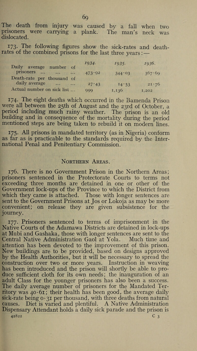 6g The death from injury was caused by a fall when two prisoners were carrying a plank. The man’s neck was dislocated. 173. The following figures show the sick-rates and death- rates of the combined prisons for the last three years: — ^ . 1934- Daily average number of prisoners . 473*92 Death-rate per thousand of daily average ... ... 27-43 Actual number on sick list ... 999 1935• 1936. 344-03 367*69 14-53 21-76 1,136 1,202 174* The eight deaths which occurred in the Bamenda Prison were all between the 25th of August and the 23rd of October, a period including much rainy weather. The prison is an old building and in consequence of the mortality during the period mentioned steps are being taken to rebuild it on modern lines. 175. All prisons in mandated territory (as in Nigeria) conform as far as is practicable to the standards required by the Inter¬ national Penal and Penitentiary Commission. Northern Areas. 176. There is no Government Prison in the Northern Areas; prisoners sentenced in the Protectorate Courts to terms not exceeding three months are detained in one or other of the Government lock-ups of the Province to which the District from which they came is attached. Those with longer sentences are sent to the Government Prisons at Jos or Lokoja as may be more convenient; on release they are given subsistence for the journey. 177. Prisoners sentenced to terms of imprisonment in the Native Courts of the Adamawa Districts are detained in lock-ups at Mubi and Gashaka, those with longer sentences are sent to the Central Native Administration Gaol at Yola. Much time and attention has been devoted to the improvement of this prison. New buildings are to be provided, based on designs approved by the Health Authorities, but it will be necessary to spread the construction over two or more years. Instruction in weaving has been introduced and the prison will shortly be able to pro¬ duce sufficient cloth for its own needs; the inauguration of an adult Class for the younger prisoners has also been a success. The daily average number of prisoners for the Mandated Ter¬ ritory was 40-61; their health has been good, the average daily sick-rate being 0-31 per thousand, with three deaths from natural causes. Diet is varied and plentiful. A Native Administration Dispensary Attendant holds a daily sick parade and the prison is