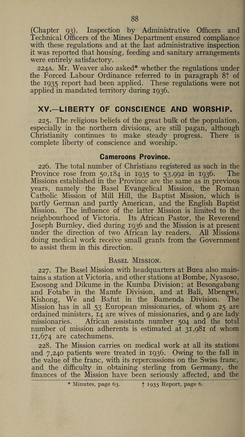 (Chapter 93). Inspection by Administrative Officers and Technical Officers of the Mines Department ensured compliance with these regulations and at the last administrative inspection it was reported that housing, feeding and sanitary arrangements were entirely satisfactory. 224A. Mr. Weaver also asked* whether the regulations under the Forced Labour Ordinance referred to in paragraph 8t of the 1935 report had been applied. These regulations were not applied in mandated territory during 1936. XV.—LIBERTY OF CONSCIENCE AND WORSHIP. 225. The religious beliefs of the great bulk of the population, especially in the northern divisions, are still pagan, although Christianity continues to make steady progress. There is complete liberty of conscience and worship. Cameroons Province. 226. The total number of Christians registered as such in the Province rose from 50,184 in 1935 to 53,992 in 1936. The Missions established in the Province are the same as in previous years, namely the Basel Evangelical Mission, the Roman Catholic Mission of Mill Hill, the Baptist Mission, which is partly German and partly American, and the English Baptist Mission. The influence of the latter Mission is limited to the neighbourhood of Victoria. Its African Pastor, the Reverend Joseph Burnley, died during 1936 and the Mission is at present under the direction of two African lay readers. All Missions doing medical work receive small grants from the Government to assist them in this direction. Basel Mission. 227. The Basel Mission with headquarters at Buea also main¬ tains a station at Victoria, and other stations at Bombe, Nyasoso, Esosong and Dikume in the Kumba Division; at Besongabang and Fotabe in the Mamfe Division, and at Bali, Mbengwi, Kishong, We and Bafut in the Bamenda Division. The Mission has in all 53 European missionaries, of whom 25 are ordained ministers, 14 are wives of missionaries, and 9 are lady missionaries. African assistants number 504 and the total number of mission adherents is estimated at 31,981 of whom 11,674 are catechumens. 228. The Mission carries on medical work at all its stations and 7,240 patients were treated in 1936. Owing to the fall in the value of the franc, with its repercussions on the Swiss franc, and the difficulty in obtaining sterling from Germany, the finances of the Mission have been seriously affected, and the