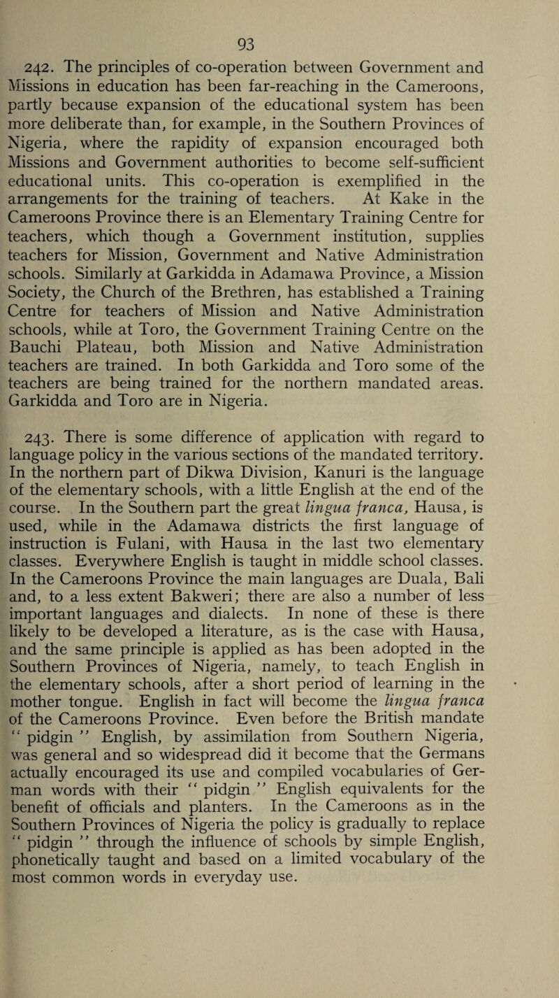 242. The principles of co-operation between Government and Missions in education has been far-reaching in the Cameroons, partly because expansion of the educational system has been more deliberate than, for example, in the Southern Provinces of Nigeria, where the rapidity of expansion encouraged both Missions and Government authorities to become self-sufficient educational units. This co-operation is exemplified in the arrangements for the training of teachers. At Kake in the Cameroons Province there is an Elementary Training Centre for teachers, which though a Government institution, supplies teachers for Mission, Government and Native Administration schools. Similarly at Garkidda in Adamawa Province, a Mission Society, the Church of the Brethren, has established a Training Centre for teachers of Mission and Native Administration schools, while at Toro, the Government Training Centre on the Bauchi Plateau, both Mission and Native Administration teachers are trained. In both Garkidda and Toro some of the teachers are being trained for the northern mandated areas. Garkidda and Toro are in Nigeria. 243. There is some difference of application with regard to language policy in the various sections of the mandated territory. In the northern part of Dikwa Division, Kanuri is the language of the elementary schools, with a little English at the end of the course. In the Southern part the great lingua franca, Hausa, is used, while in the Adamawa districts the first language of instruction is Fulani, with Hausa in the last two elementary classes. Everywhere English is taught in middle school classes. In the Cameroons Province the main languages are Duala, Bali and, to a less extent Bakweri; there are also a number of less important languages and dialects. In none of these is there likely to be developed a literature, as is the case with Hausa, and the same principle is applied as has been adopted in the Southern Provinces of Nigeria, namely, to teach English in the elementary schools, after a short period of learning in the mother tongue. English in fact will become the lingua franca of the Cameroons Province. Even before the British mandate “ pidgin ” English, by assimilation from Southern Nigeria, was general and so widespread did it become that the Germans actually encouraged its use and compiled vocabularies of Ger¬ man words with their “ pidgin ” English equivalents for the benefit of officials and planters. In the Cameroons as in the Southern Provinces of Nigeria the policy is gradually to replace pidgin ” through the influence of schools by simple English, phonetically taught and based on a limited vocabulary of the most common words in everyday use.
