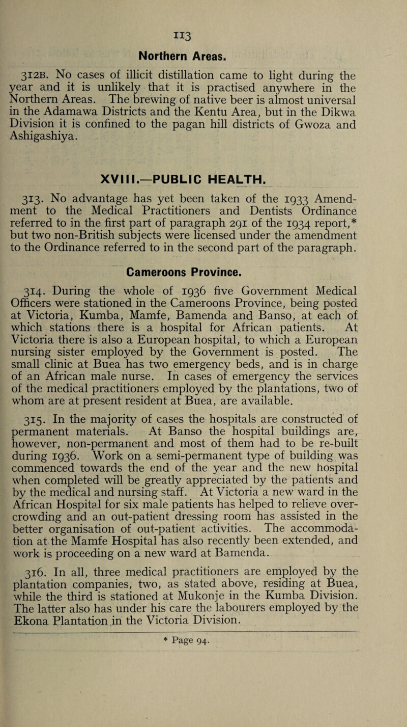 H3 Northern Areas. 312B. No cases of illicit distillation came to light during the year and it is unlikely that it is practised anywhere in the Northern Areas. The brewing of native beer is almost universal in the Adamawa Districts and the Kentu Area, but in the Dikwa Division it is confined to the pagan hill districts of Gwoza and Ashigashiya. XVIII.—PUBLIC HEALTH. 313. No advantage has yet been taken of the 1933 Amend¬ ment to the Medical Practitioners and Dentists Ordinance referred to in the first part of paragraph 291 of the 1934 report,* but two non-British subjects were licensed under the amendment to the Ordinance referred to in the second part of the paragraph. Cameroons Province. 314. During the whole of 1936 five Government Medical Officers were stationed in the Cameroons Province, being posted at Victoria, Kumba, Mamfe, Bamenda and Banso, at each of which stations there is a hospital for African patients. At Victoria there is also a European hospital, to which a European nursing sister employed by the Government is posted. The small clinic at Buea has two emergency beds, and is in charge of an African male nurse. In cases of emergency the services of the medical practitioners employed by the plantations, two of whom are at present resident at Buea, are available. 315. In the majority of cases the hospitals are constructed of permanent materials. At Banso the hospital buildings are, however, non-permanent and most of them had to be re-built during 1936. Work on a semi-permanent type of building was commenced towards the end of the year and the new hospital when completed will be greatly appreciated by the patients and by the medical and nursing staff. At Victoria a new ward in the African Hospital for six male patients has helped to relieve over¬ crowding and an out-patient dressing room has assisted in the better organisation of out-patient activities. The accommoda¬ tion at the Mamfe Hospital has also recently been extended, and work is proceeding on a new ward at Bamenda. 316. In all, three medical practitioners are employed by the plantation companies, two, as stated above, residing at Buea, while the third is stationed at Mukonje in the Kumba Division. The latter also has under his care the labourers employed by the Ekona Plantation in the Victoria Division.