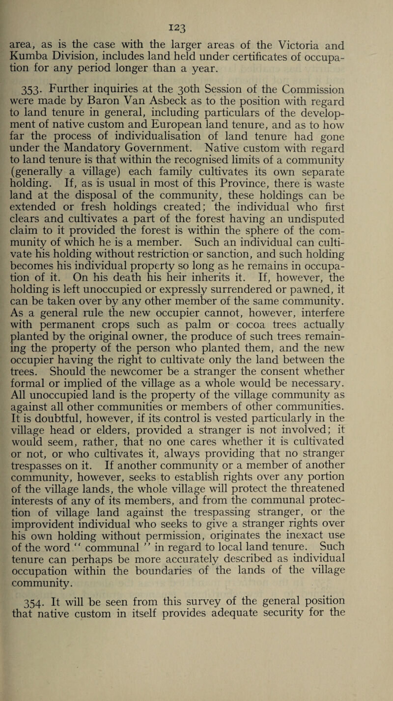 area, as is the case with the larger areas of the Victoria and Kumba Division, includes land held under certificates of occupa¬ tion for any period longer than a year. 353. Further inquiries at the 30th Session of the Commission were made by Baron Van Asbeck as to the position with regard to land tenure in general, including particulars of the develop¬ ment of native custom and European land tenure, and as to how far the process of individualisation of land tenure had gone under the Mandatory Government. Native custom with regard to land tenure is that within the recognised limits of a community (generally a village) each family cultivates its own separate holding. If, as is usual in most of this Province, there is waste land at the disposal of the community, these holdings can be extended or fresh holdings created; the individual who first clears and cultivates a part of the forest having an undisputed claim to it provided the forest is within the sphere of the com¬ munity of which he is a member. Such an individual can culti¬ vate his holding without restriction or sanction, and such holding becomes his individual property so long as he remains in occupa¬ tion of it. On his death his heir inherits it. If, however, the holding is left unoccupied or expressly surrendered or pawned, it can be taken over by any other member of the same community. As a general rule the new occupier cannot, however, interfere with permanent crops such as palm or cocoa trees actually planted by the original owner, the produce of such trees remain¬ ing the property of the person who planted them, and the new occupier having the right to cultivate only the land between the trees. Should the newcomer be a stranger the consent whether formal or implied of the village as a whole would be necessary. All unoccupied land is the property of the village community as against all other communities or members of other communities. It is doubtful, however, if its control is vested particularly in the village head or elders, provided a stranger is not involved; it would seem, rather, that no one cares whether it is cultivated or not, or who cultivates it, always providing that no stranger trespasses on it. If another community or a member of another community, however, seeks to establish rights over any portion of the village lands, the whole village will protect the threatened interests of any of its members, and from the communal protec¬ tion of village land against the trespassing stranger, or the improvident individual who seeks to give a stranger rights over his own holding without permission, originates the inexact use of the word “ communal ” in regard to local land tenure. Such tenure can perhaps be more accurately described as individual occupation within the boundaries of the lands of the village community. 354. It will be seen from this survey of the general position that native custom in itself provides adequate security for the