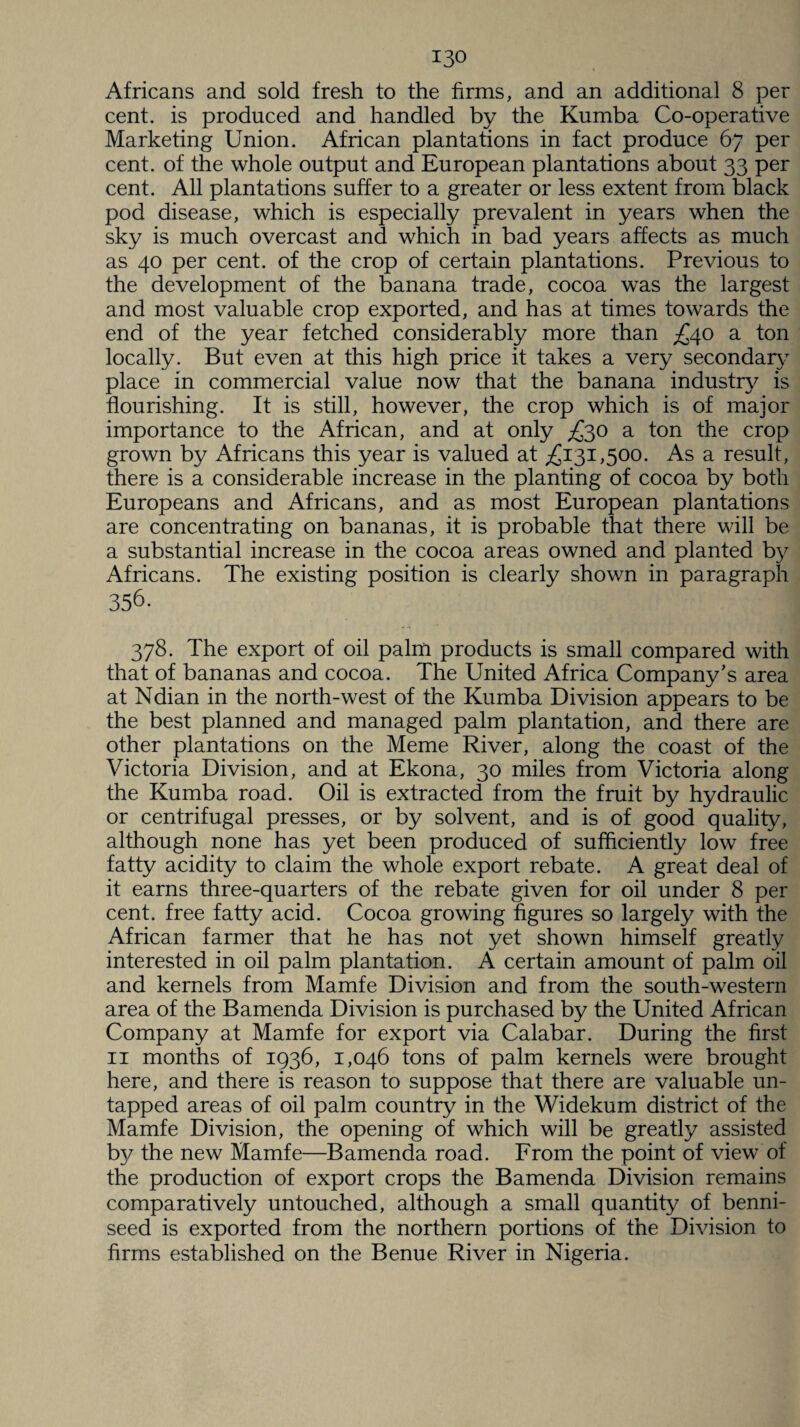 Africans and sold fresh to the firms, and an additional 8 per cent, is produced and handled by the Kumba Co-operative Marketing Union. African plantations in fact produce 67 per cent, of the whole output and European plantations about 33 per cent. All plantations suffer to a greater or less extent from black pod disease, which is especially prevalent in years when the sky is much overcast and which in bad years affects as much as 40 per cent, of the crop of certain plantations. Previous to the development of the banana trade, cocoa was the largest and most valuable crop exported, and has at times towards the end of the year fetched considerably more than £40 a ton locally. But even at this high price it takes a very secondary place in commercial value now that the banana industry is flourishing. It is still, however, the crop which is of major importance to the African, and at only £30 a ton the crop grown by Africans this year is valued at £131,500. As a result, there is a considerable increase in the planting of cocoa by both Europeans and Africans, and as most European plantations are concentrating on bananas, it is probable that there will be a substantial increase in the cocoa areas owned and planted by Africans. The existing position is clearly shown in paragraph 356. 378. The export of oil palm products is small compared with that of bananas and cocoa. The United Africa Company's area at Ndian in the north-west of the Kumba Division appears to be the best planned and managed palm plantation, and there are other plantations on the Meme River, along the coast of the Victoria Division, and at Ekona, 30 miles from Victoria along the Kumba road. Oil is extracted from the fruit by hydraulic or centrifugal presses, or by solvent, and is of good quality, although none has yet been produced of sufficiently low free fatty acidity to claim the whole export rebate. A great deal of it earns three-quarters of the rebate given for oil under 8 per cent, free fatty acid. Cocoa growing figures so largely with the African farmer that he has not yet shown himself greatly interested in oil palm plantation. A certain amount of palm oil and kernels from Mamfe Division and from the south-western area of the Bamenda Division is purchased by the United African Company at Mamfe for export via Calabar. During the first 11 months of 1936, 1,046 tons of palm kernels were brought here, and there is reason to suppose that there are valuable un¬ tapped areas of oil palm country in the Widekum district of the Mamfe Division, the opening of which will be greatly assisted by the new Mamfe—Bamenda road. From the point of view of the production of export crops the Bamenda Division remains comparatively untouched, although a small quantity of benni- seed is exported from the northern portions of the Division to firms established on the Benue River in Nigeria.