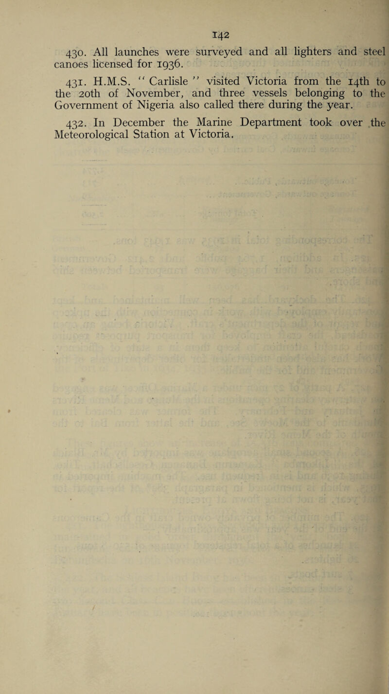 430. All launches were surveyed and all lighters and steel canoes licensed for 1936. 431. H.M.S. “ Carlisle ” visited Victoria from the 14th to the 20th of November, and three vessels belonging to the Government of Nigeria also called there during the year. 432. In December the Marine Department took over the Meteorological Station at Victoria.